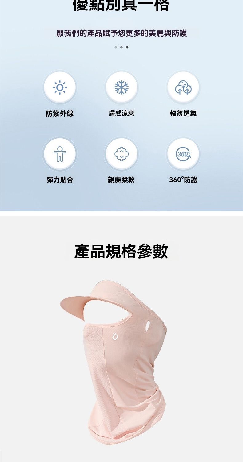 優點別具一格願我們的產品賦予您更多的美麗與防護防紫外線膚感涼爽輕薄透氣360彈力貼合親膚柔軟360°防護產品規格參數
