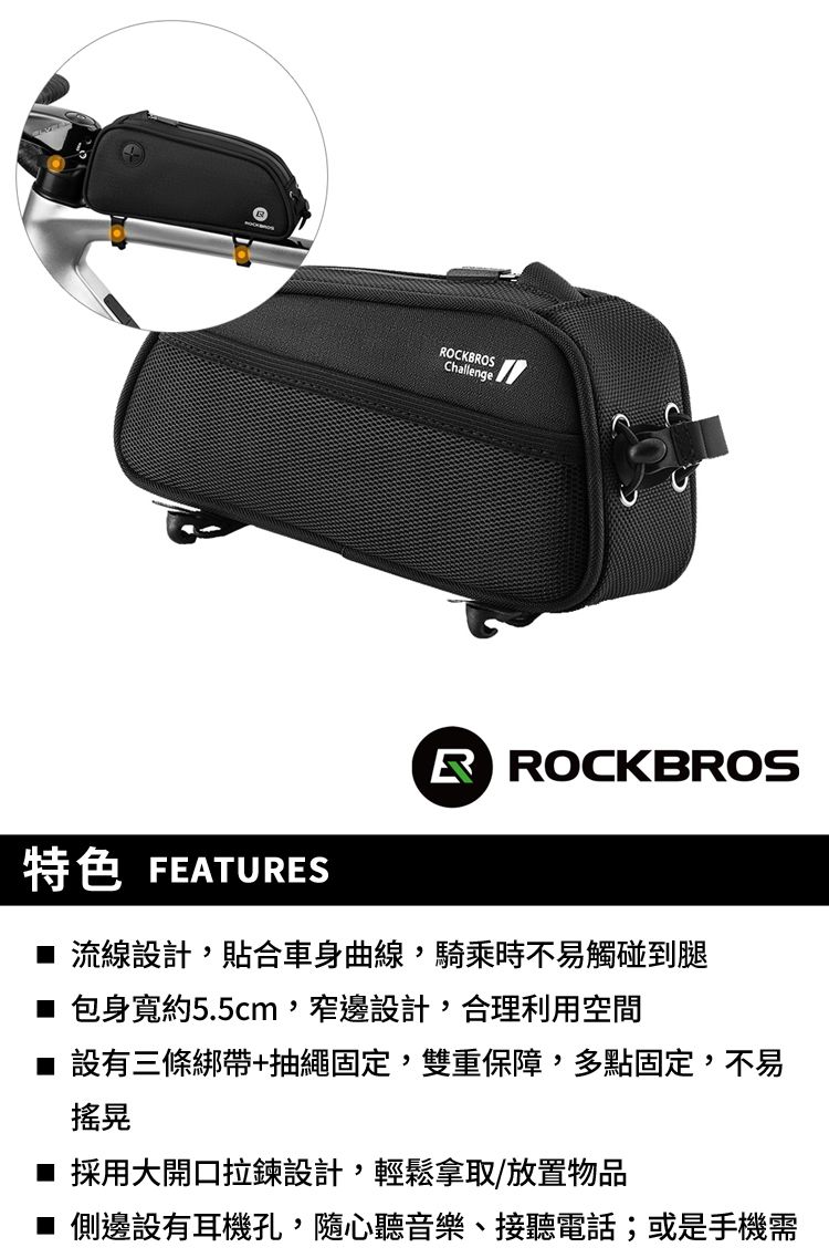 OCKBROSChallenge特色 FEATURESR ROCKBROS 流線設計貼合車身曲線,騎乘時不易觸碰到腿 包身寬約5.5cm,窄邊設計,合理利用空間 設有三條綁帶+抽繩固定,雙重保障,多點固定,不易搖晃 採用大開口拉鍊設計,輕鬆拿取/放置物品■ 側邊設有耳機孔,隨心聽音樂、接聽電話;或是手機需