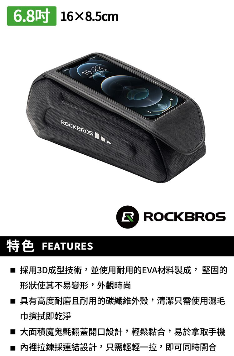 6.8吋 168.5cmOCKBROS特色 FEATURESR ROCKBROS 採用3D成型技術,並使用耐用的EVA材料製成,堅固的形狀使其不易變形,外觀時尚 具有高度耐磨且耐用的碳纖維外殼,清潔只需使用濕毛巾擦拭即乾淨■ 大面積魔鬼氈翻蓋開口設計,輕鬆黏合,易於拿取手機內裡拉鍊採連結設計,只需輕輕一拉,即可同時開合