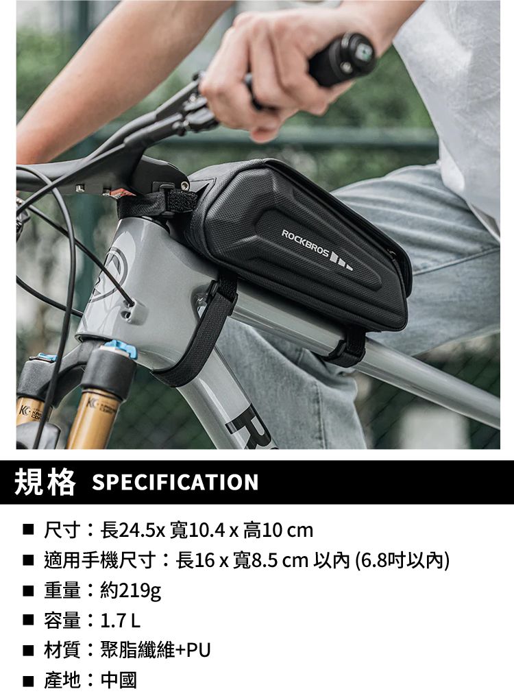 ROCKBROS規格 SPECIFICATION 尺寸:長24.5x寬10.4x高10 cm 適用手機尺寸:長16 x寬8.5cm (6.8以內) 重量:約219g■ 容量:1.7L■ 材質:聚脂纖維+PU■ 產地:中國