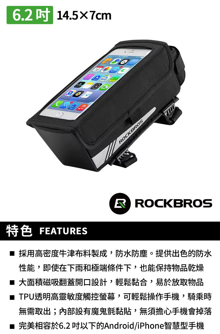 6.2 14.5×7cmOCKBROS特色 FEATURESR ROCKBROS 採用高密度牛津布料製成,防水防塵。提供出色的防水性能,即使在下雨和極端條件下,也能保持物品乾燥■ 大面積磁吸翻蓋開口設計,輕鬆黏合,易於放取物品■ TPU透明高靈敏度觸控螢幕,可輕鬆操作手機,騎乘時無需取出;內部設有魔鬼氈黏貼,無須擔心手機會掉落完美相容於6.2 以下的Android/iPhone智慧型手機