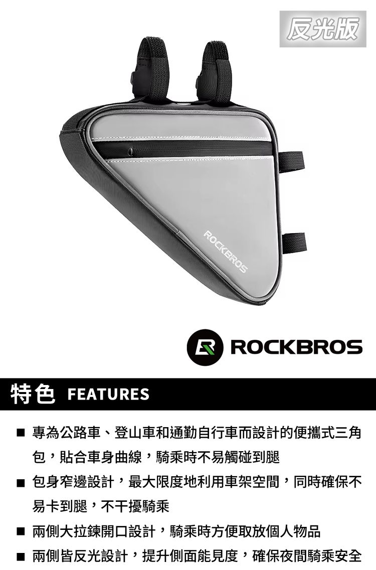 反光版OCKBROS特色 FEATURESR ROCKBROS 專為公路車、登山車和通勤自行車而設計的便攜式三角包,貼合車身曲線,騎乘時不易觸碰到腿 包身窄邊設計,最大限度地利用車架空間,同時確保不易卡到腿,不干擾騎乘■ 兩側大拉鍊開口設計,騎乘時方便取放個人物品■ 兩側皆反光設計,提升側面能見度,確保夜間騎乘安全