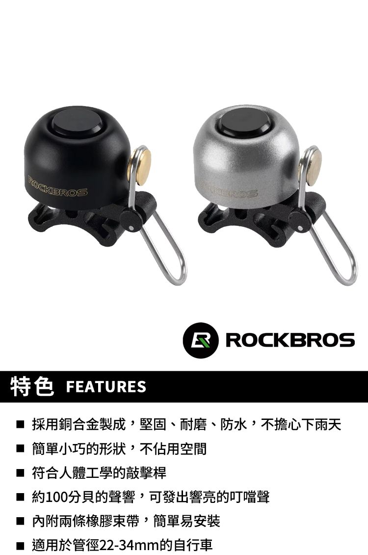 特色 FEATUESR ROCKBROS 採用銅合金製成,堅固、耐磨、防水,不擔心下雨天■ 簡單小巧的形狀,不佔用空間■ 符合人體工學的敲擊桿■ 約100分貝的聲響,可發出響亮的叮噹聲■ 內附兩條橡膠束帶,簡單易安裝■ 適用於管徑22-34mm的自行車