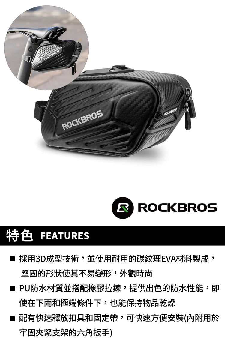 OCKBROS特色 FEATURESR ROCKBROS■ 採用3D成型技術,並使用耐用的碳紋理EVA材料製成,堅固的形狀使其不易變形,外觀時尚■ PU防水材質並搭配橡膠,提供出色的防水性能,即使在下雨和極端條件下,也能保持物品乾燥■配有快速釋放扣具和固定帶,可快速方便安裝(內附用於牢固夾緊支架的六角扳手)