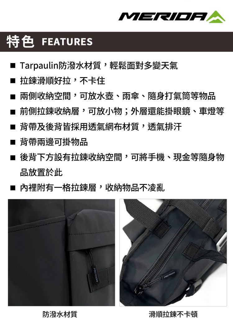 MERIDA特色 FEATURES Tarpaulin防潑水材質,輕鬆面對多變天氣■ 拉鍊滑順好拉,不卡住兩側收納空間,可放水壺、雨傘、隨身打氣筒等物品前側拉鍊收納層,可放小物;外層還能掛眼鏡、車燈等■ 背帶及後背皆採用透氣網布材質,透氣排汗■ 背帶兩邊可掛物品■ 後背下方設有拉鍊收納空間,可將手機、現金等隨身物品放置於此■ 內裡附有一格拉鍊層,收納物品不凌亂防潑水材質滑順拉鍊不卡頓