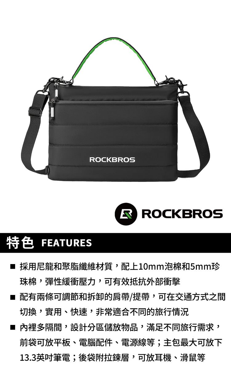 OCKBROS特色 FEATURESR ROCKBROS■ 採用尼龍和聚脂纖維材質,配上10mm泡棉和5mm珍珠棉,彈性緩衝壓力,可有效抵抗外部衝擊■ 配有兩條可調節和拆卸的肩帶/提帶,可在交通方式之間切換,實用、快速,非常適合不同的旅行情況■ 內裡多隔間,設計分區儲放物品,滿足不同旅行需求,前袋可放平板、電腦配件、電源線等;主包最大可放下13.3英吋筆電;後袋附拉鍊層,可放耳機、滑鼠等