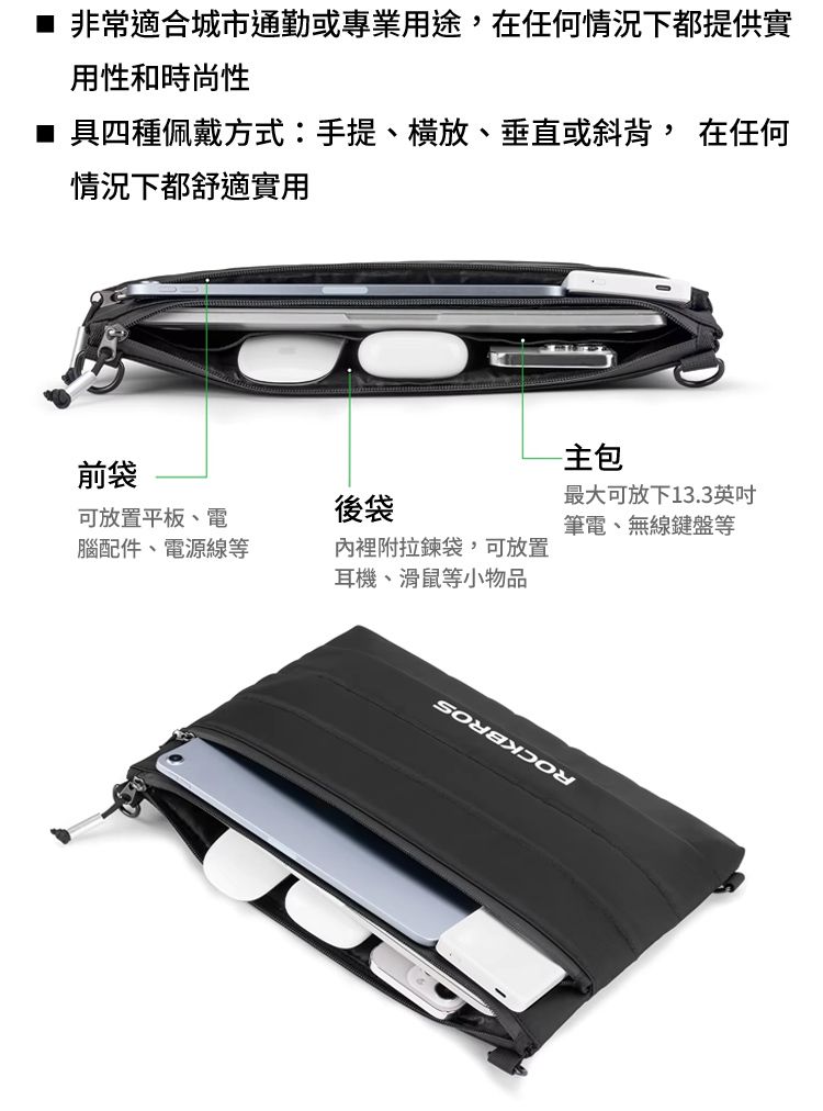 非常適合城市通勤或專業用途在任何情況下都提供實用性和時尚性■ 具四種佩戴方式:手提、、垂直或斜背, 在任何情況下都舒適實用前袋可放置平板、電後袋腦配件、電源線等內裡附拉鍊袋,可放置耳機、滑鼠等小物品主最大可放下13.3英吋筆電、無線鍵盤等
