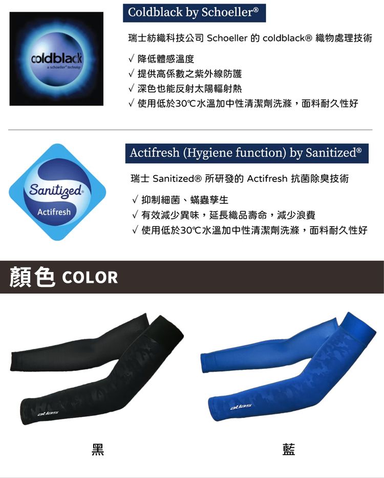 coldblackActifresh顏色 COLOR黑Coldblack by Schoeller®瑞士紡織科技公司 Schoeller 的 coldblack® 織物處理技術降低體感溫度提供高之紫外線防護深色也能反射太陽輻射熱使用低於30℃水溫加中性清潔劑洗滌,面料耐久性好Actifresh (Hygiene function) by Sanitized®瑞士 Sanitized® 所研發的 Actifresh 抗菌除臭技術√ 抑制細菌、蟎蟲孳生√有效減少異味,延長織品壽命,減少浪費√使用低於30℃水溫加中性清潔劑洗滌,面料耐久性好藍