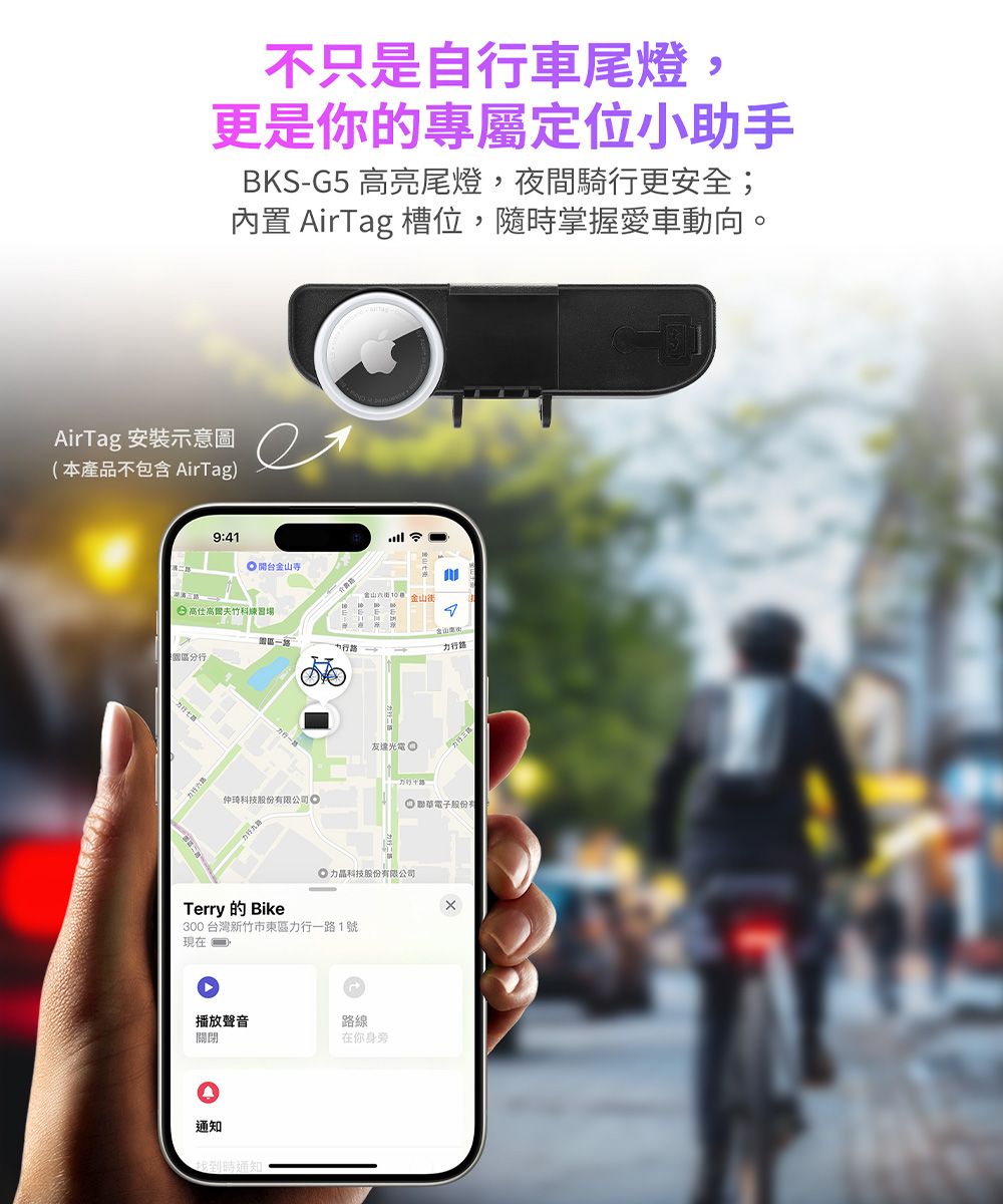 不只是自行車尾燈,更是你的專屬定位小助手BKS-G5 高亮尾燈,夜間騎行更安全;內置 AirTag 槽位,隨掌握愛車動向。AirTag 安裝示意圖(本產品不包含 AirTag)941 開台 高仕高爾夫竹科練習場金山街力行路友達光電仲琦科技股份有限公司 聯華電子股份有科技股份有限公司BikeTerry300台灣新竹市東區力行一路1號現在播放聲音路線關閉在你身旁通知找到時通知: