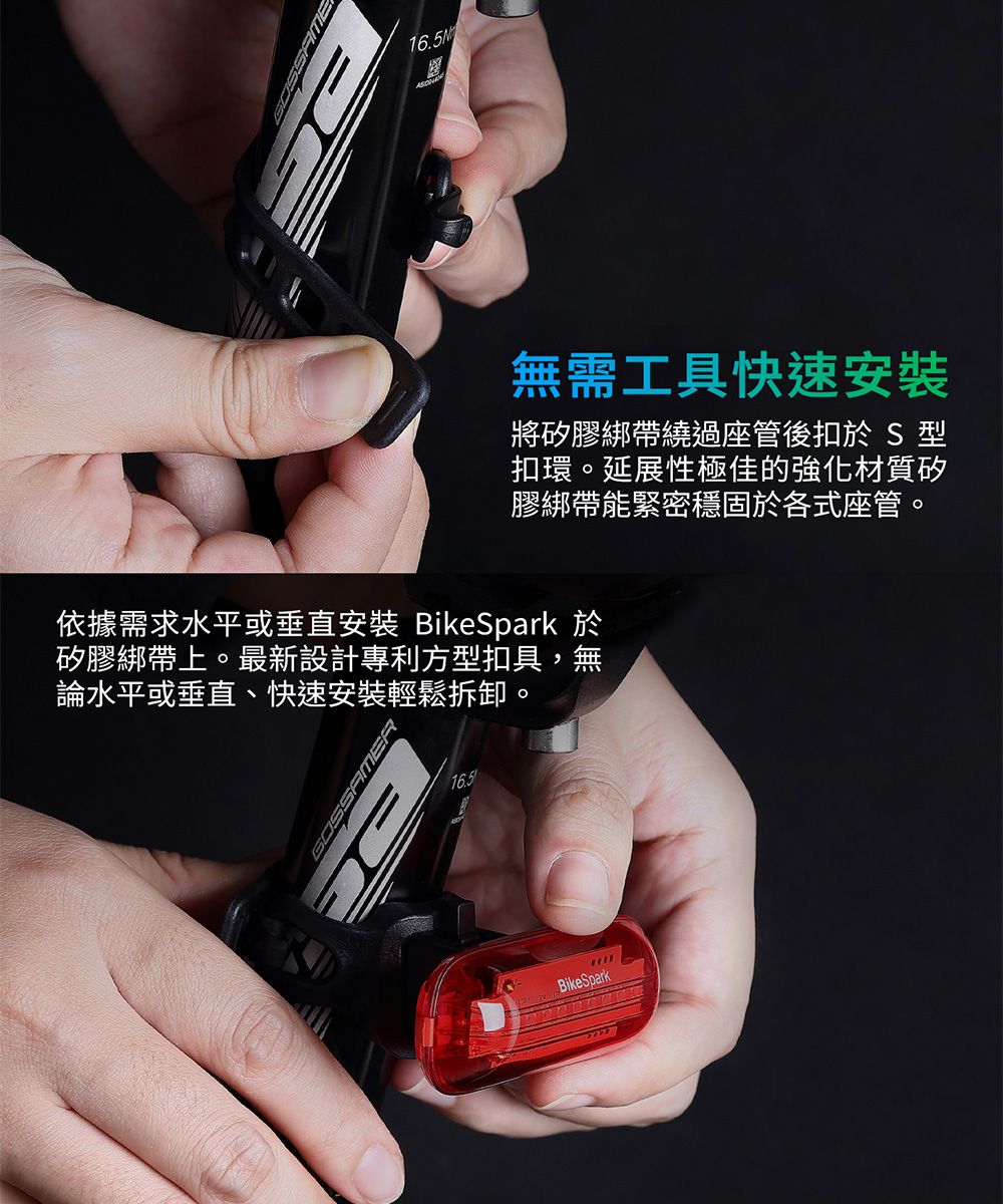 16.5M無需工具快速安裝將矽膠綁帶繞過座管後扣於 S型扣環。延展性極佳的強化材質矽膠綁帶能緊密穩固於各式座管。依據需求水平或垂直安裝 BikeSpark 於矽膠綁帶上。最新設計專利方型扣具,無論水平或垂直、快速安裝輕鬆拆卸。16.5BikeSpark