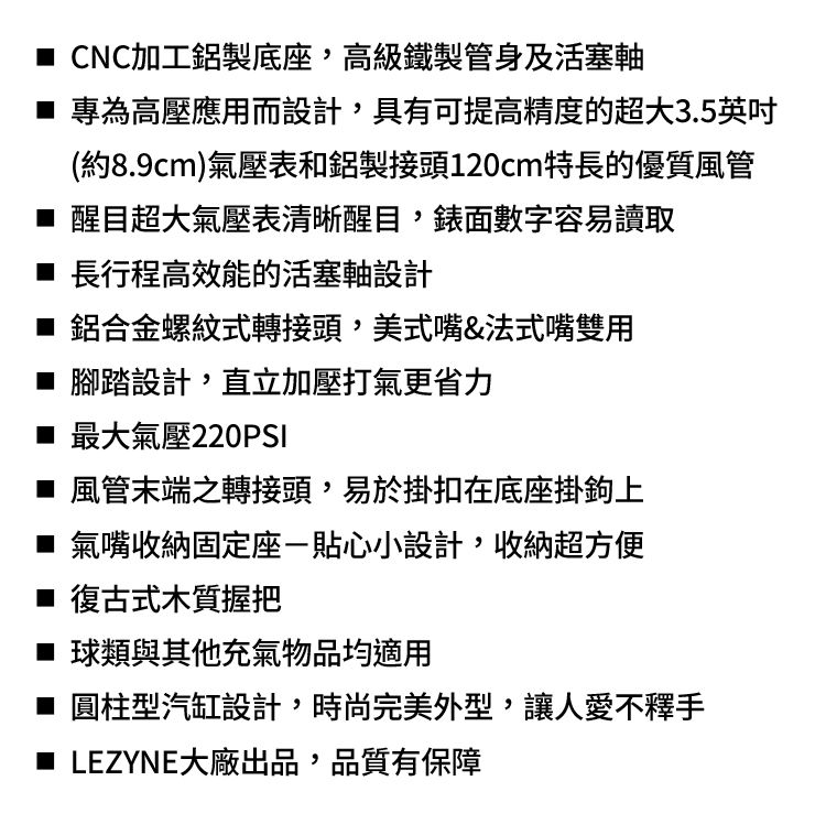 CNC加工鋁製底座,高級鐵製管身及活塞軸 專為高壓應用而設計,具有可提高精度的超大3.5英吋(約8.9cm)氣壓表和鋁製接頭120cm特長的優質風管 醒目超大氣壓表清晰醒目,錶面數字容易讀取■ 長行程高效能的活塞軸設計■ 鋁合金螺紋式轉接頭,美式嘴&法式嘴雙用■ 腳踏設計,直立加壓打氣更省力■ 最大氣壓220PSI■ 風管末端之轉接頭,易於掛扣在底座掛鉤上■ 氣嘴收納固定座貼心小設計,收納超方便■ 復古式木質握把■ 球類與其他充氣物品均適用■ 圓柱型汽缸設計,時尚完美外型,讓人愛不釋手■ LEZYNE大廠出品,品質有保障