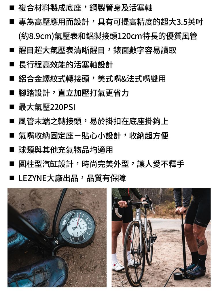 複合材料製成底座,鋼製管身及活塞軸 專為高壓應用而設計,具有可提高精度的超大3.5英吋(約8.9cm)氣壓表和鋁製接頭120cm特長的優質風管 醒目超大氣壓表清晰醒目,錶面數字容易讀取 長行程高效能的活塞軸設計■ 鋁合金螺紋式轉接頭,美式嘴&法式嘴雙用腳踏設計,直立加壓打氣更省力■ 最大氣壓220PSI■ 風管末端之轉接頭,易於掛扣在底座掛鉤上■ 氣嘴收納固定座貼心小設計,收納超方便■ 球類與其他充氣物品均適用■ 圓柱型汽缸設計,時尚完美外型,讓人愛不釋手LEZYNE大廠出品,品質有保障