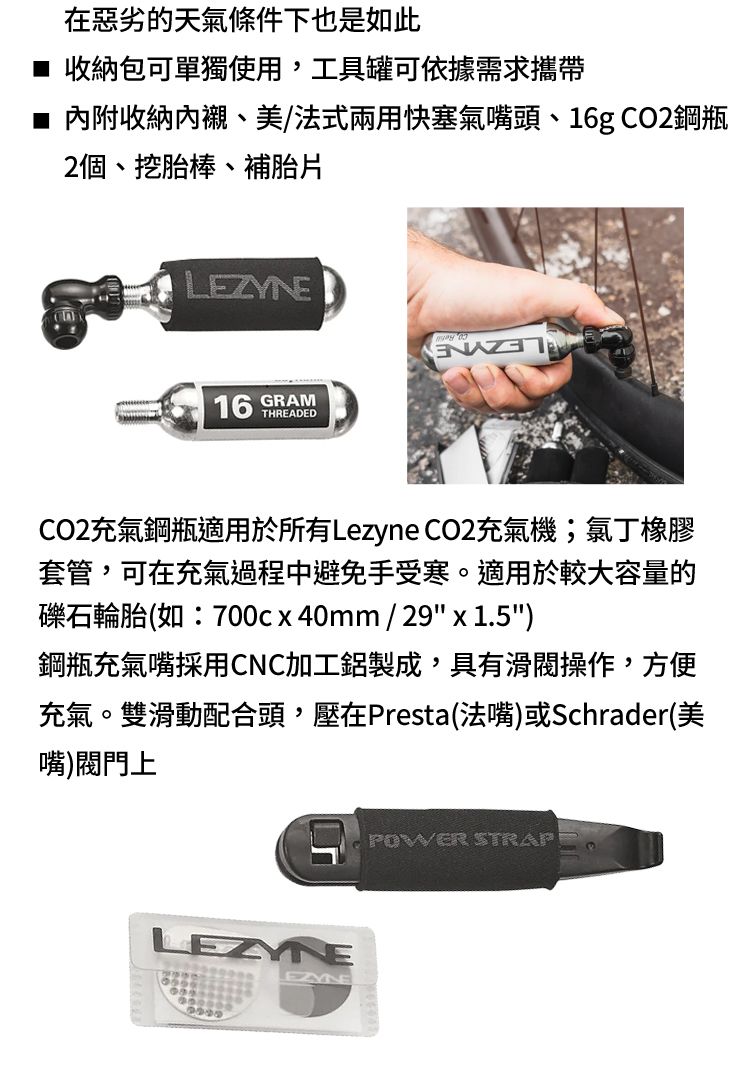 在惡劣的天氣條件下也是如此■ 收納包可單獨使用,工具罐可依據需求攜帶■ 內附收納內襯、美/法式兩用快塞氣嘴頭、16g CO2鋼瓶2個、挖胎棒、補胎片L16 SRAM THREADEDCO2充氣鋼瓶適用於所有Lezyne CO2充氣機;氯丁橡膠套管,可在充氣過程中避免手受寒。適用於較大容量的礫石輪胎(如:700cx40mm/29 x 1.5)鋼瓶充氣嘴採用CNC加工鋁製成,具有滑操作,方便充氣。雙滑動配合頭,壓在Presta(法嘴)或Schrader(美嘴)閥門上LEZYNEEZYNEPOWER STRAP