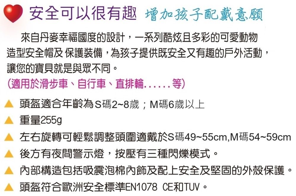 安全可以很有趣增加孩子配戴意願來自丹麥幸福國度的設計,一系列酷炫且多彩的可愛動物造型安全帽及保護裝備,為孩子提供既安全又有趣的戶外活動,讓您的寶貝就是與眾不同。(適用於滑步車、自行車、直排輪等) 頭盔適合年齡為S碼2~8歲M碼6歲以上重量255g左右旋轉可輕鬆調整頭圍適戴於S碼49~55cm,M碼54~59cm 後方有夜間警示燈,按壓有三種閃爍模式。 內部構造包括吸震泡棉及配上安全及堅固的外殼保護。 頭盔符合歐洲安全標準EN1078 CE和TUV。