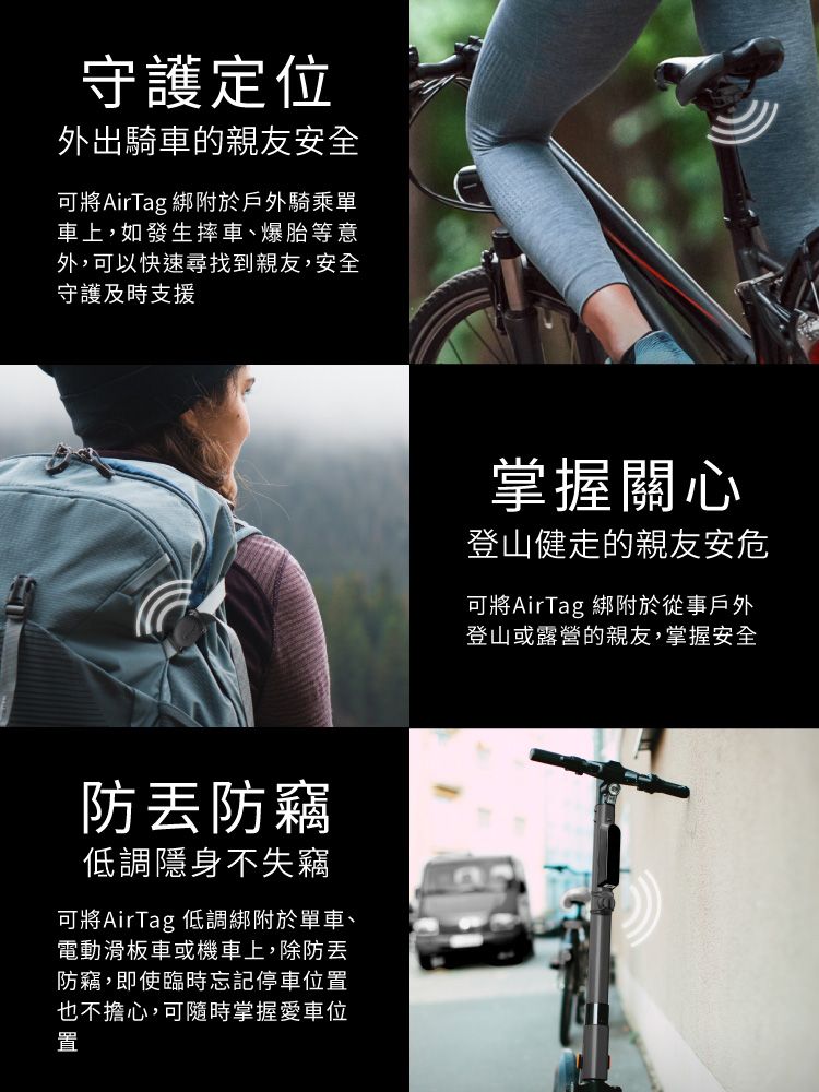 守護定位外出騎車的親友安全可將AirTag綁附於戶外騎乘單車上,如發生摔車、爆胎等意外,可以快速尋找到親友,安全守護及時支援防防竊低調隱身不失竊可將AirTag 低調綁附於單車、電動滑板車或機車上,除防丟防竊,即使臨時忘記停車位置也不擔心,可隨時掌握愛車位置掌握關心登山健走的親友安危可將AirTag 綁附於從事戶外登山或露營的親友,掌握安全