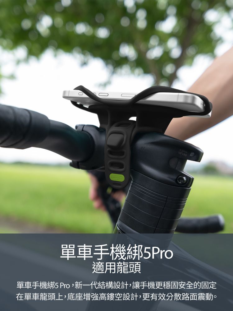 10單車手機綁5Pro適用龍頭單車手機綁5 Pro,新一代結構設計,讓手機更穩固安全的固定在單車龍頭上,底座增強高鏤空設計,更有效分散路面震動。