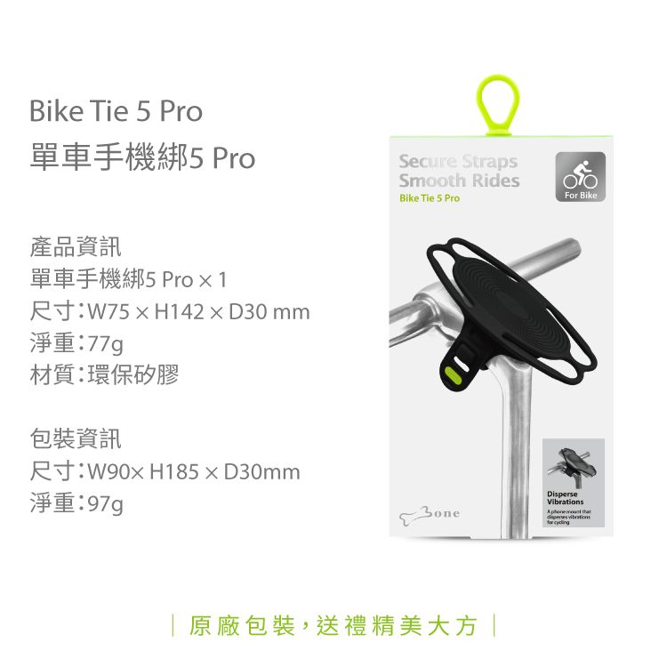 Bike Tie 5 Pro單車手機綁5 Pro產品資訊單車手機綁5 Pro  1尺寸:W75H142D30mm淨重:材質:環保矽膠包裝資訊Secure StrapsSmooth RidesBike Tie 5 ProFor Bike尺寸:W90xH185×D30mm淨重:97g原廠包裝,送禮精美大方|DisperseVibrations