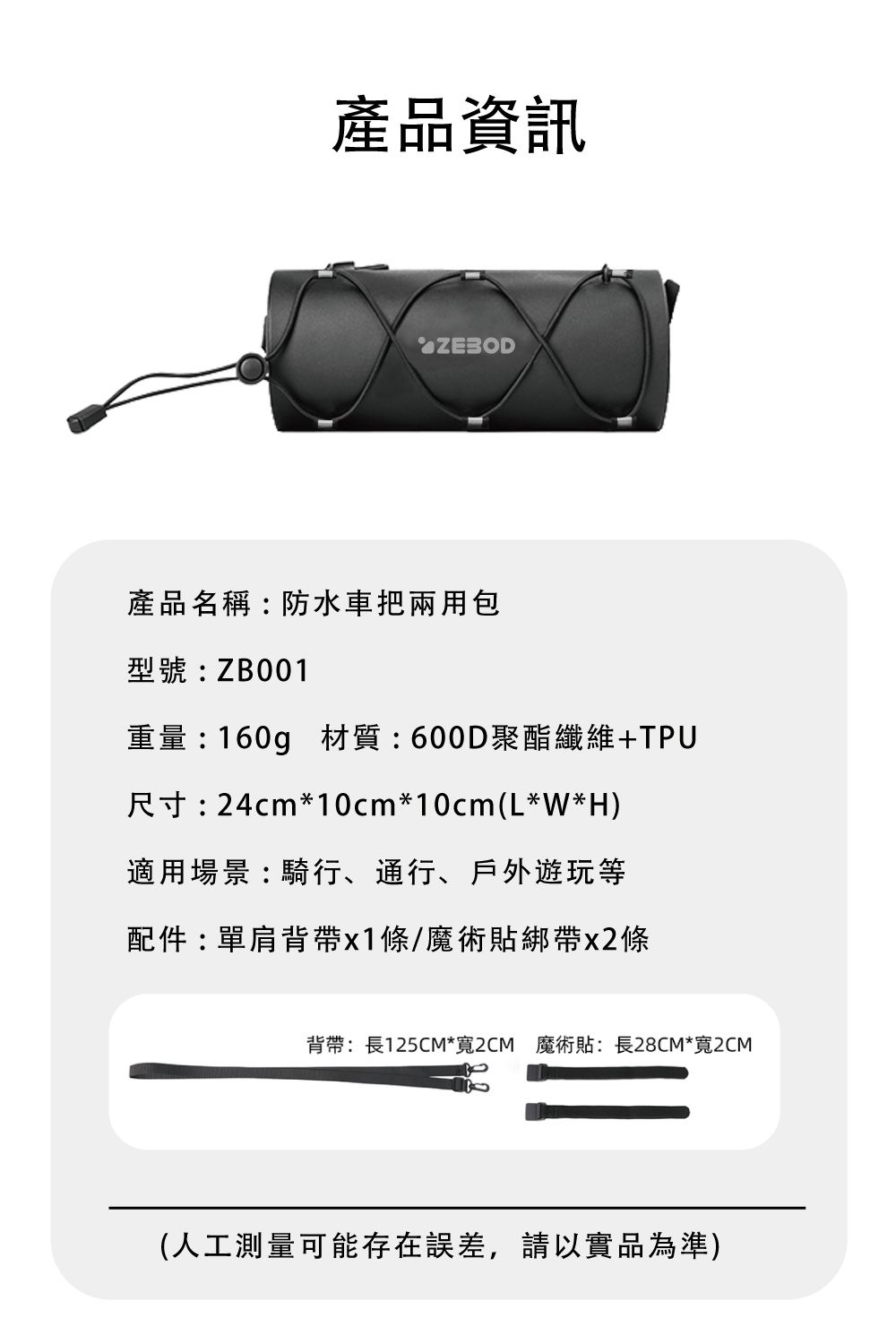 產品資訊產品名稱:防水車把兩用包型號:ZB001重量:160g 材質:600D聚酯纖維+TPU尺寸:24cm*10cm*10cm(L*W*H)適用場景:騎行、通行、戶外遊玩等配件:單肩背帶條/魔術貼綁帶x2條背帶:長125CM*寬2CM 魔術貼:長28CM*寬2CM(人工測量可能存在誤差,請以實品為準)