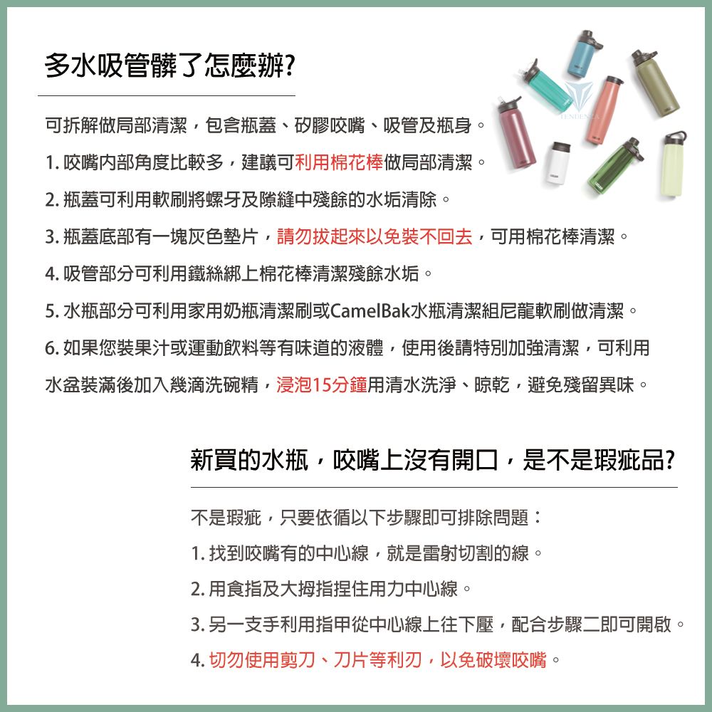 多水吸管髒了怎麼辦?可拆解做局部清潔包含瓶蓋、矽膠咬嘴、吸管及瓶身。1. 咬嘴内部角度比較多建議可利用棉花棒做局部清潔。2. 瓶蓋可利用軟刷將螺牙及隙縫中殘餘的水垢清除。3. 瓶蓋底部有一塊灰色墊片請勿起來以免不回去,可用棉花棒清潔。4. 吸管部分可利用鐵絲綁上棉花棒清潔殘餘水垢。5. 水瓶部分可利用家用奶瓶清潔刷或CamelBak水瓶清潔組尼龍軟刷做清潔。6. 如果您裝果汁或運動飲料等有味道的液體,使用後請特別加強清潔,可利用水盆裝滿後加入幾滴洗碗精,浸泡15分鐘用清水洗淨、晾乾,避免殘留異味。新買的水瓶,咬嘴上沒有開口,是不是瑕疵品?不是瑕疵,只要依循以下步驟即可排除問題:1. 找到咬嘴有的中心線,就是雷射切割的線。2. 用食指及捏住用力中心線。3. 另一支手利用指甲從中心線上往下壓,配合步驟二即可開啟。4. 切勿使用剪刀、刀片等利刃,以免破壞咬嘴。