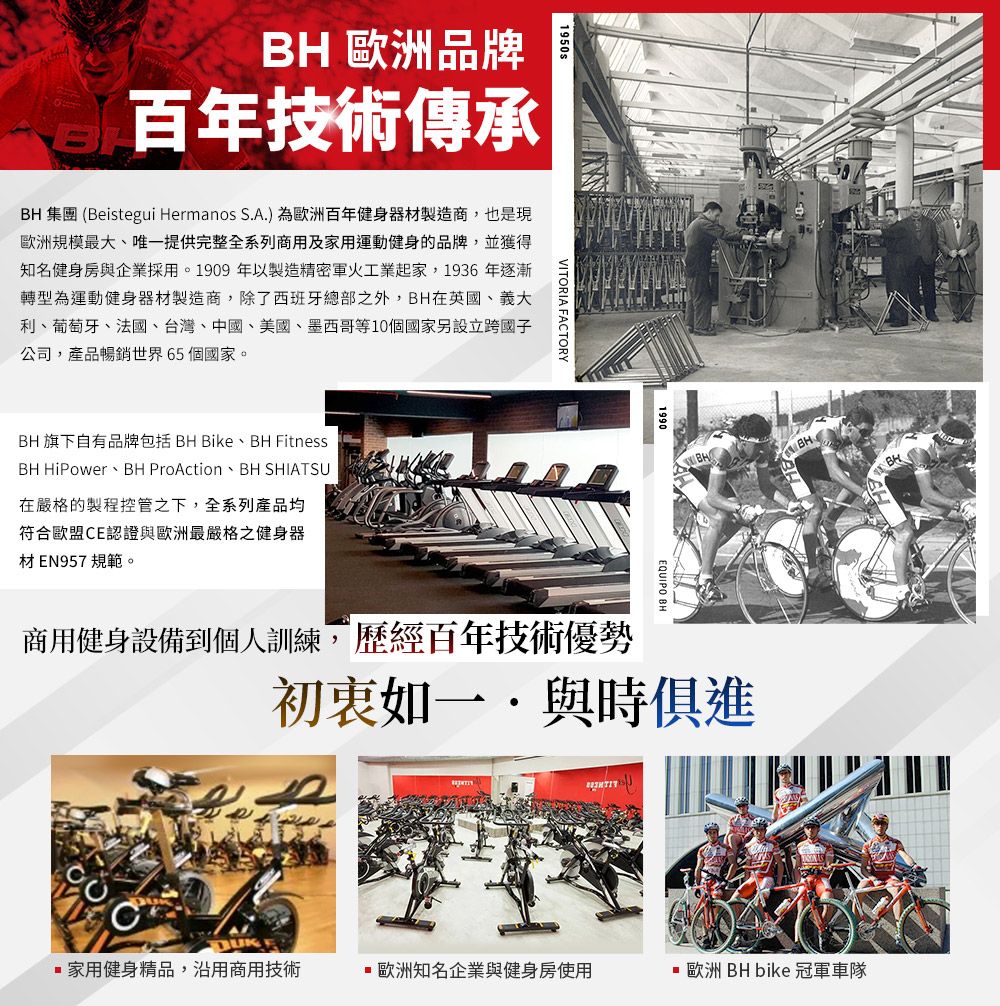 歐洲品牌1950s百年技術傳承BHBH 集團 (Beistegui Hermanos S.A.)為歐洲百年健身器材製造商,也是現歐洲規模最大、唯一提供完整全系列商用及家用運動健身的品牌,並獲得知名健身房與企業採用。1909年以製造精密軍火工業起家,1936年逐漸轉型為運動健身器材製造商,除了西班牙總部之外,BH在英國、義大利、葡萄牙、法國、台灣、中國、美國、墨西哥等10個國家設立跨國子公司,產品暢銷世界65個國家。BH 旗下自有品牌包括 BH Bike、BH FitnessBH HiPower BH ProAction BH SHIATSU在嚴格的製程控管之下,全系列產品均符合歐盟E認證與歐洲最嚴格之健身器材EN957 規範。VITORIA FACTORY1990EQUIPO BHBH商用健身設備到個人訓練,歷經百年技術優勢初衷如一與時俱進家用健身精品,沿用商用技術歐洲知名企業與健身房使用 歐洲 BH bike 冠軍車隊C