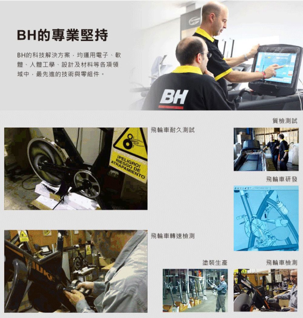 BH的專業堅持BH的科技解決方案均運用電子、軟體、人體工學、設計及材料等各項領域中,最先進的技術與組件。IPELIGRORIESGO DEATRAPAMIENTOBH質試飛輪車耐久測試飛輪車轉速檢測飛輪車研發塗裝生產飛輪車檢測