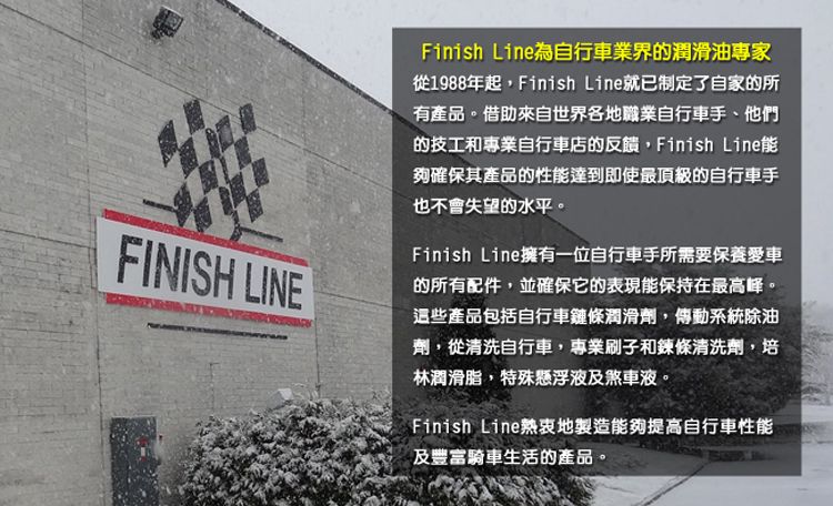 FINISH LINEFinish Line為自行車業界的潤滑油專家從1988年起,Finish Line就已制定了自家的所有產品。借助來自世界各地職業自行車手、他們的技工和專業自行車店的反饋,Finish Line能夠確保其產品的性能達到即使最頂級的自行車手也不會失望的水平。Finish Line擁有一位自行車手所需要保養愛車的所有配件,並確保它的表現能保持在最高峰。這些產品包括自行車鏈條潤滑劑,傳動系統除油劑,從清洗自行車,專業刷子和鍊條清洗劑,培林潤滑脂,特殊懸浮液及煞車液。Finish Line熱衷地製造能夠提高自行車性能及豐富騎車生活的產品。