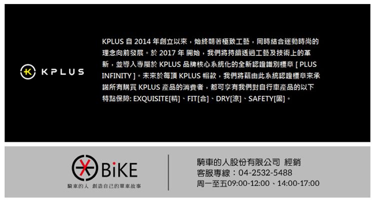 KPLUS 自 2014年創立以始終朝著極致工藝,同時結合運動時尚的理念向前發展。於2017 年開始,我們將持續透過工藝及技術上的革新,並導入專 KPLUS 品牌核心系統化的全新認證識別標章[PLUSINFINITY]。未來於每頂 KPLUS 款,我們將藉由此系統認證標章來承諾所有購買 KPLUS 產品的消費者,都可享有我們對自行車產品的以下特點保障: EXQUISITE[精]、FIT[合]、DRY[涼]、SAFETY[固]。 騎車的人創造自己的單車故事騎車的人股份有限公司 經銷客服專線:04-2532-5488周一至五09:00-12:00、14:00-17:00