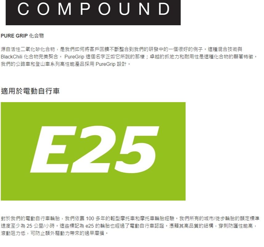 COMPOUNDPURE GRIP 化合物源自活性二氧化矽化合物,是我們如何將客戶回饋不斷整合到我們的研發中的一個很好的例子這種混合技術與BlackChili 化合物完美契合。 PureGrip 這個名字正如它所說的那樣;卓越的抓地力和耐用性是這種化合物的顯著特徵。我們的公路車和登山車系列高性能產品採用 PureGrip 設計。適用於電動自行車E25對於我們的電動自行車輪胎,我們依靠  多年的輕型摩托車和摩托車輪胎經驗。我們所有的城市/徒步輪胎的額定標準速度至少 25 公里/小時。這些標記為 e25 的輪胎也經過了電動自行車認證。憑藉其高品質的結構,穿刺防護性能高,滾動阻力低,可防止額外驅動力帶來的過早磨損。