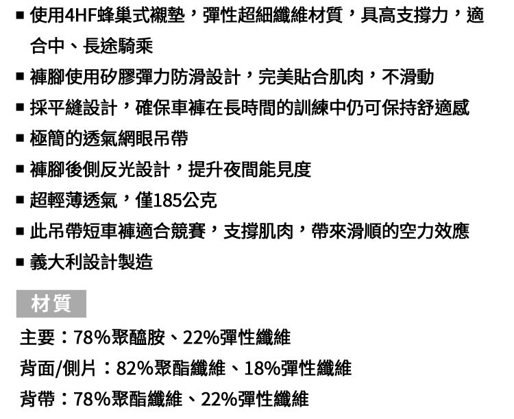 使用4HF蜂巢式襯墊,彈性超細纖維材質,具高支撐力,適合中、長途騎乘褲腳使用矽膠彈力防滑設計,完美貼合肌肉,不滑動採平縫設計,確保車褲在長時間的訓練中仍可保持舒適極簡的透氣網眼吊帶■褲腳後側反光設計,提升夜間能見度■超輕薄透氣,僅185公克■此吊帶短車褲適合競賽,支撐肌肉,帶來滑順的空力效應■義大利設計製造材質主要:78%聚醯胺、22%彈性纖維背面/側片:82%聚酯纖維、18%彈性纖維背帶:78%聚酯纖維、22%彈性纖維