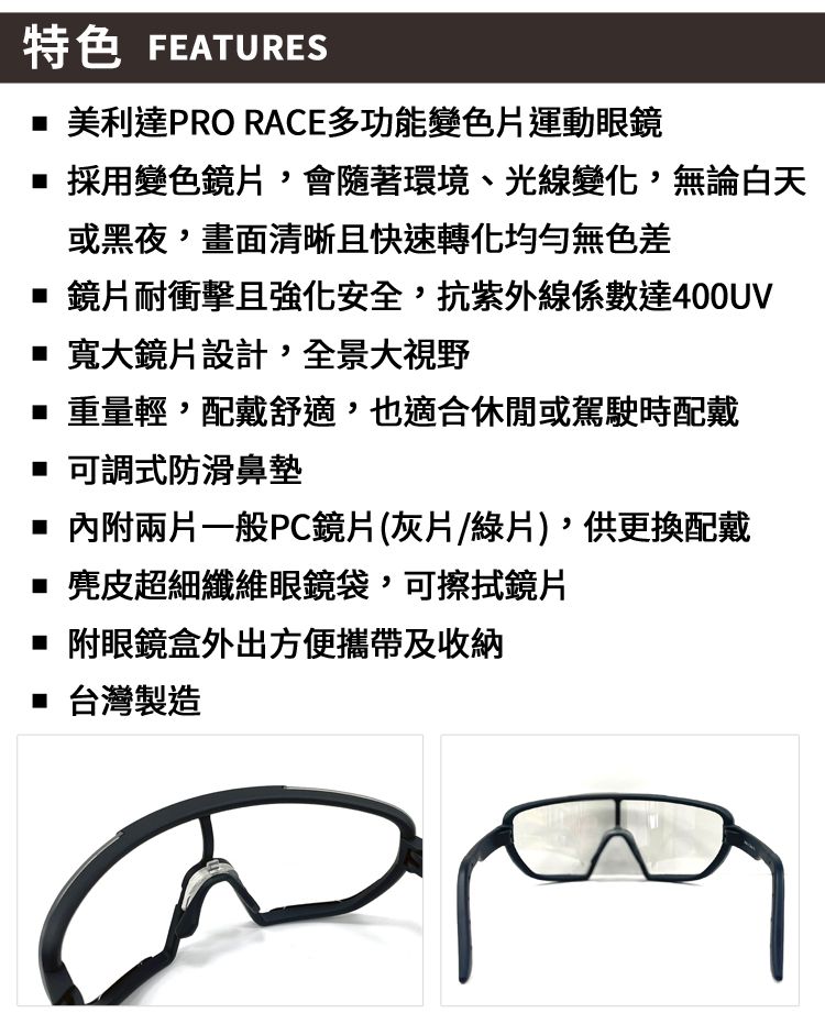 特色 FEATURES 美利達PRO RACE多功能變色片運動眼鏡 採用變色鏡片,會隨著環境、光線變化,無論白天或黑夜,畫面清晰且快速轉化無色差 鏡片耐衝擊且強化安全,抗紫外線係數達400UV 寬大鏡片設計,全景大視野 重量輕,配戴舒適,也適合休閒或駕駛時配戴 可調式防滑鼻墊 內附兩片一般PC鏡片(灰片/綠片),供更換配戴 麂皮超細纖維眼鏡袋,可擦拭鏡片 附眼鏡盒外出方便攜帶及收納 台灣製造