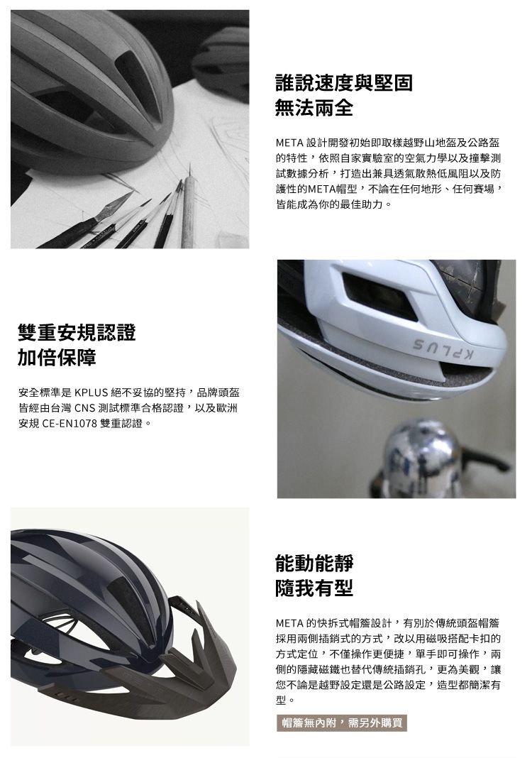 雙重安規認證加倍保障安全標準是 KPLUS 絕不妥協的堅持,品牌頭盔皆經由台灣 CNS 測試標準合格認證,以及歐洲安規 CE-EN1078 雙重認證。誰說速度與堅固無法兩全META 設計開發初始即取樣越野山地盔及公路盔的特性,依照自家實驗室的空氣力學以及撞擊測試數據分析,打造出兼具透氣散熱低風阻以及防護性的META帽型,不論在地形、任何賽場,皆能成為你的最佳助力。能動能靜隨我有型META 的快拆式設計,有別於傳統頭盔帽簷採用兩側插銷式的方式,改以用磁吸搭配卡扣的方式定位,不僅操作更便捷,單手即可操作,兩側的隱藏磁鐵也替代傳統插銷孔,更為美觀,讓您不論是越野設定還是公路設定,造型都簡潔有型。帽簷無,需另外購買