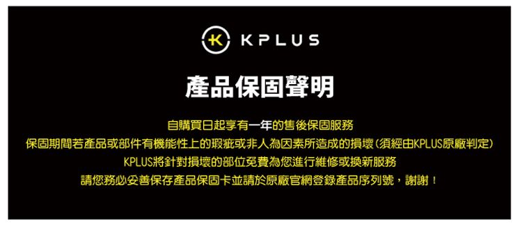 KPLUS產品保固聲明自購買日起享有一年的售後保固服務保固期間若產品或部件有機能性上的瑕疵或非人為因素所造成的損壞(須經由KPLUS原廠判定)KPLUS將針對損壞的部位免費為您進行維修或換新服務請您務必保存產品保固卡並請於原廠官網登錄產品序列號,謝謝!