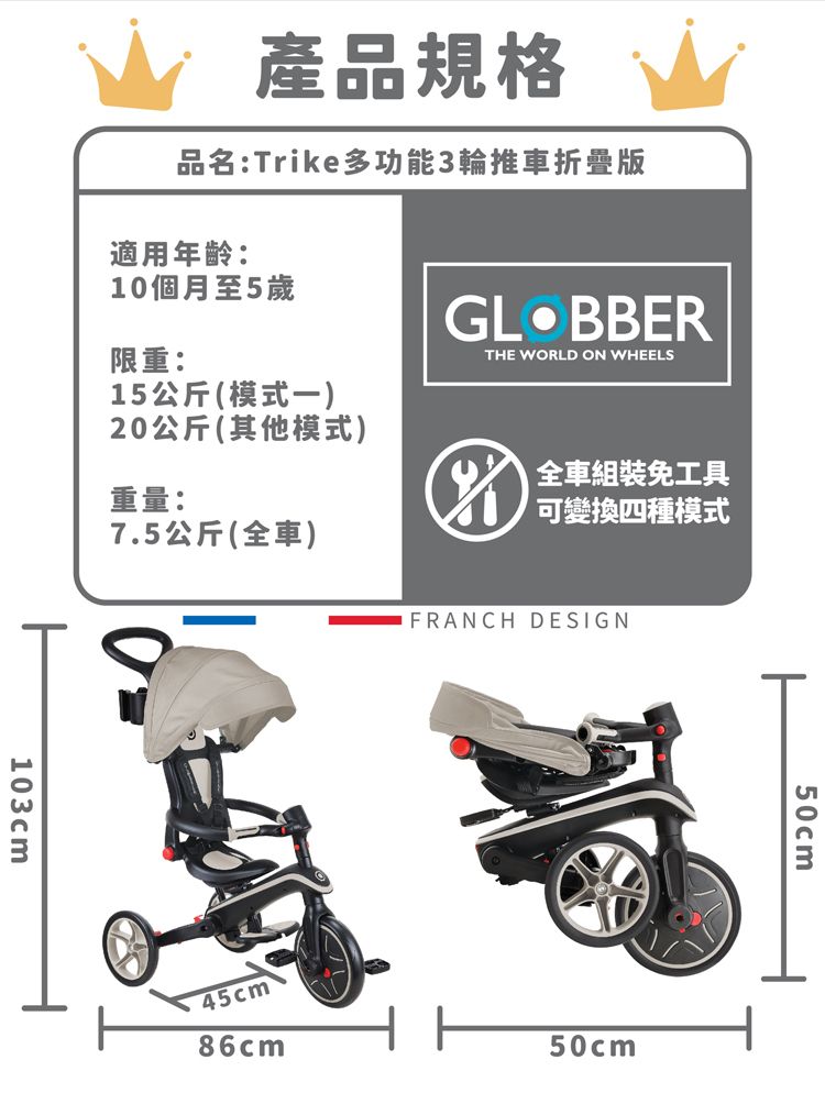 產品規格品名:Trike多功能3輪推車折疊版適用年齡:10個月至5歲限重:15公斤(模式)20公斤(其他模式)重量:7.5公斤(全車)THE WORLD ON WHEELS全車組裝免工具可變換四種模式103cmFRANCH DESIGN86cm50cm45cm50cm