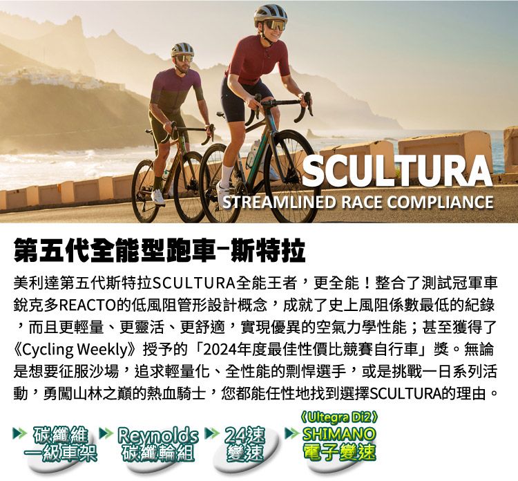 SCULTURASTREAMLINED RACE COMPLIANCE第五代全能型跑車-斯特拉美利達第五代斯特拉SCULTURA全能王者,更全能!整合了測試冠車銳克多REACTO的低風阻管形設計概念,成就了史上風阻係數最低的紀錄,而且更輕量、更靈活、更舒適,實現優異的空氣力學性能;甚至獲得了《Cycling Weekly》授予的「2024年度最佳性價比競賽自行車」獎。無論是想要征服沙場,追求輕量化、全性能的剽悍選手,或是挑戰一日系列活動,勇闖山林之巔的熱血騎士,您都能任性地找到選擇SCULTURA的理由。Ultegra 碳纖維24速SHIMANO一級軍架碳纖輪組【電子變速