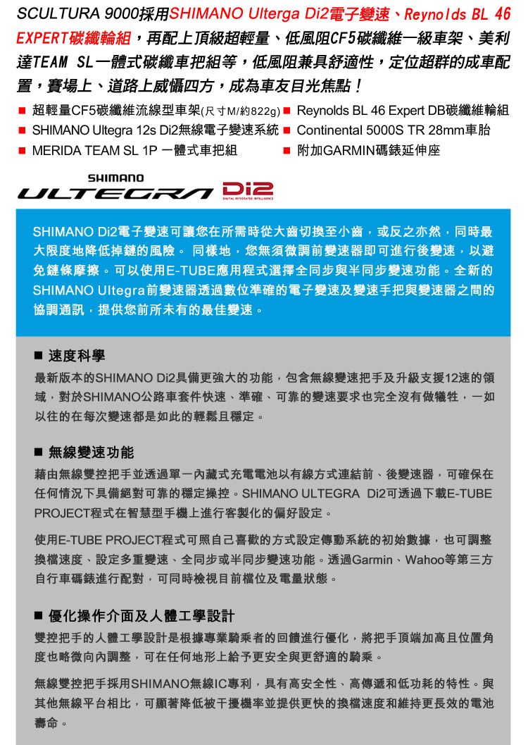 SCULTURA 9000採用SHIMANO Ulterga 電子變速Reynolds BL 46EXPERT碳纖輪組,再配上頂級超輕量、低風阻CF5碳纖維一級車架、美利達TEAM SL一體式碳纖車把組等,低風阻兼具舒適性,定位超群的成車配置,賽場上、道路上威懾四方,成為車友目光焦點! 超輕量CF5碳纖維流線型車架(尺寸M/約822g) Reynolds BL 46 Expert DB碳纖維輪組 SHIMANO Ultegra 12s Di2無線電子變速系統  Continental 5000S TR 28mm車胎 MERIDA TEAM SL 1P一體式車把組  附加GARMIN碼錶延伸座SHIMANO Di2SHIMANO Di2電子變速可讓您在所需時從大齒切換至小齒,或反之亦然,同時最大限度地降低掉鏈的風險。同樣地,您無須微調前變速器即可進行後變速,以避免鏈條摩擦。可以使用E-TUBE應用程式選擇全同步與半同步變速功能。全新的SHIMANO Ultegra前變速器透過數位準確的電子變速及變速手把與變速器之間的協調通訊,提供您前所未有的最佳變速。 速度科學最新版本的SHIMANO Di2具備更強大的功能,包含無線變速把手及升級支援12速的域,對於SHIMANO公路車套件快速、準確、可靠的變速要求也完全沒有做犧牲,一如以往的在每次變速都是如此的輕鬆且穩定。 無線變速功能藉由無線雙控把手並透過內藏式充電電池以有線方式連結前、後變速器,可確保在任何情況下具備絕對可靠的穩定操控。SHIMANO ULTEGRA Di2可透過下載E-TUBEPROJECT程式在智慧型手機上進行客製化的偏好設定。使用E-TUBE PROJECT程式可照自己喜歡的方式設定傳動系統的初始數據,也可調整換檔速度、設定多重變速、全同步或半同步變速功能。透過Garmin、Wahoo等第三方自行車碼錶進行配對,可同時檢視目前及電量狀態。■ 優化操作介面及人體工學設計雙控把手的人體工學設計是根據專業騎乘者的回饋進行優化,將把手頂端加高且位置角度也略微向內調整,可在任何地形上給予更安全與更舒適的騎乘。無線雙控把手採用SHIMANO無線IC專利,具有高安全性、高傳遞和低功耗的特性。與其他無線平台相比,可顯著降低被干擾機率並提供更快的換檔速度和維持更長效的電池壽命。
