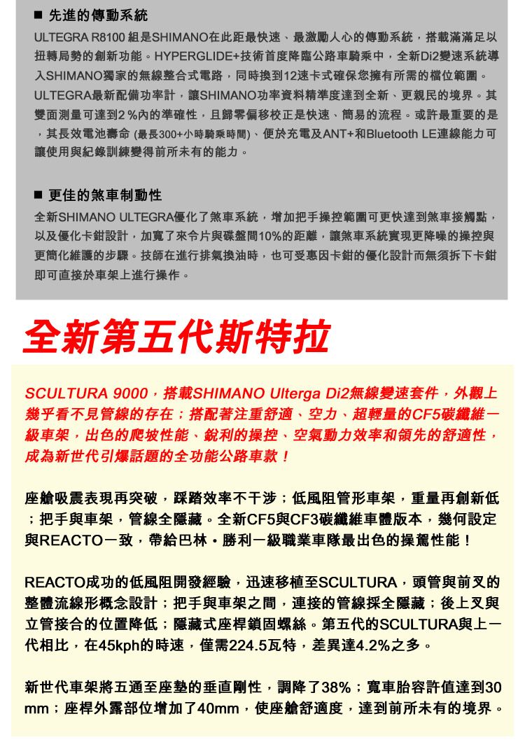 先進的傳動系統ULTEGRA R8100組是SHIMANO在此距最快速、最激勵人心的傳動系統搭載滿滿足以扭轉局勢的創新功能。HYPERGLIDE+技術首度降臨公路車騎乘中,全新Di2變速系統導入SHIMANO獨家的無線整合式電路,同時換到12速卡式確保您擁有所需的範圍。ULTEGRA最新配備功率計,讓SHIMANO功率資料精準度達到全新、更親民的境界。其雙面測量可達到2%內的準確性,且歸零偏移校正是快速、簡易的流程。或許最重要的是,其長效電池壽命(最長300+小時騎乘時間)、便於充電及ANT+和Bluetooth LE連線能力可讓使用與紀錄訓練變得前所未有的能力。更佳的煞車制動性全新SHIMANO ULTEGRA優化了煞車系統,增加把手操控範圍可更快達到煞車接觸點,以及優化卡鉗設計,加寬了來片與碟盤間10%的距離,讓煞車系統實現更降噪的操控與更簡化維護的步驟。技師在進行排氣換油時,也可受惠因卡鉗的優化設計而無須拆下卡鉗即可直接於車架上進行操作。全新第五代斯特拉SCULTURA 9000,搭載SHIMANO Ulterga Di2無線變速套件,外觀上幾乎看不見管線的存在;搭配著注重舒適、空力、超輕量的CF5碳纖維一級車架,出色的爬坡性能、銳利的操控、空氣動力效率和領先的舒適性,成為新世代引爆話題的全功能公路車款!座艙吸震表現再突破,踩踏效率不干涉;低風阻管形車架,重量再創新低;把手與車架,管線全隱藏。全新CF5與CF3碳纖維車體版本,幾何設定與REACTO一致,帶給巴林·勝利一級職業車隊最出色的操駕性能!REACTO成功的低風阻開發經驗,迅速移植至SCULTURA,頭管與前叉的整體流線形概念設計;把手與車架之間,連接的管線採全隱藏;後上叉與立管接合的位置降低;隱藏式座桿鎖固螺絲。第五代的SCULTURA與上一代相比,在45kph的時速,僅需224.5瓦特,差異達4.2%之多。新世代車架將五通至座墊的垂直剛性,調降了38%;寬車胎容許值達到30mm;座桿外露部位增加了40mm,使座艙舒適度,達到前所未有的境界。