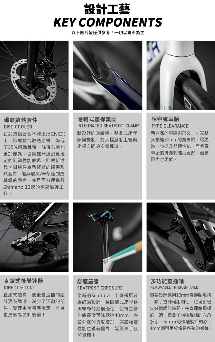 設計工藝KEY COMPONENTS以下圖片皆僅供參考以車為主碟煞散熱套件DISC COOLER在鍛造鋁合金本體以CNC加工形成鰭片散熱結構降低了35%廢熱堆積降溫效率也更加優異協助碟煞達到更穩定的制動性能表現。針對新世代卡鉗組件重新修飾的碟煞散熱套件能與前叉/車架達到更精緻的整合並且可方便進行Shimano 12速的碟煞維護工作。隱藏式桿鎖固INTEGRATED SEATPOST CLAMP新設計的的結構整合式座桿鎖固機制能大幅減低上管與座桿之間的空氣亂流。TYRE CLEARANCE新開發的車架與前叉可完整支援達30mm的寬車胎可更進一步提升舒適性能。而且寬車胎的抗穿刺能力更好,滾動阻力也更低。直鎖式後變速器DIRECT MOUNT式結構,使後變速器的設計更為簡潔,減少了活動的部件,變速更為精準穩定,而且也更容易裝卸後輪!舒適座艙SEATPOST EXPOSURE全新的Scultura,上管採更為壓縮的設計,且隱藏式座桿鎖固螺絲的結構優化,使得立管的總長度可降低達40mm,座管外露的長度增加,座艙吸震性能也跟著提高,延緩車手疲勞累積!多功能直通軸REMOVABLE THROUGH AXLE車架設計採用12mm直通軸規格除了提升輪組剛性,也可節省安裝輪組的時間。在直通軸撥桿的一端,整合了兩種規格的六角扳手,6mm可快速裝卸軸心,4mm則可用於像是座墊的螺絲!