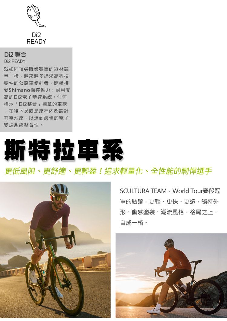 Di2 整合Di2 READYDi2READY就如同頂尖職業賽事的器材爭一樣越來越多追求高科技零件的公路車愛好者開始接受Shimano操控省力、耐用度高的Di2電子變速系統。任何標示「Di2整合」圖章的車款在後下叉或是座桿內都設計有電池座以達到最佳的電子變速系統整合性。斯特拉車系更低風阻、更舒適、更輕盈!追求輕量化、全性能的剽悍選手SCULTURA TEAM World Tour賽段冠軍的驗證,更輕、更快、更遠,獨特外形、動感塗裝、潮流風格,格局之上,自成一格。