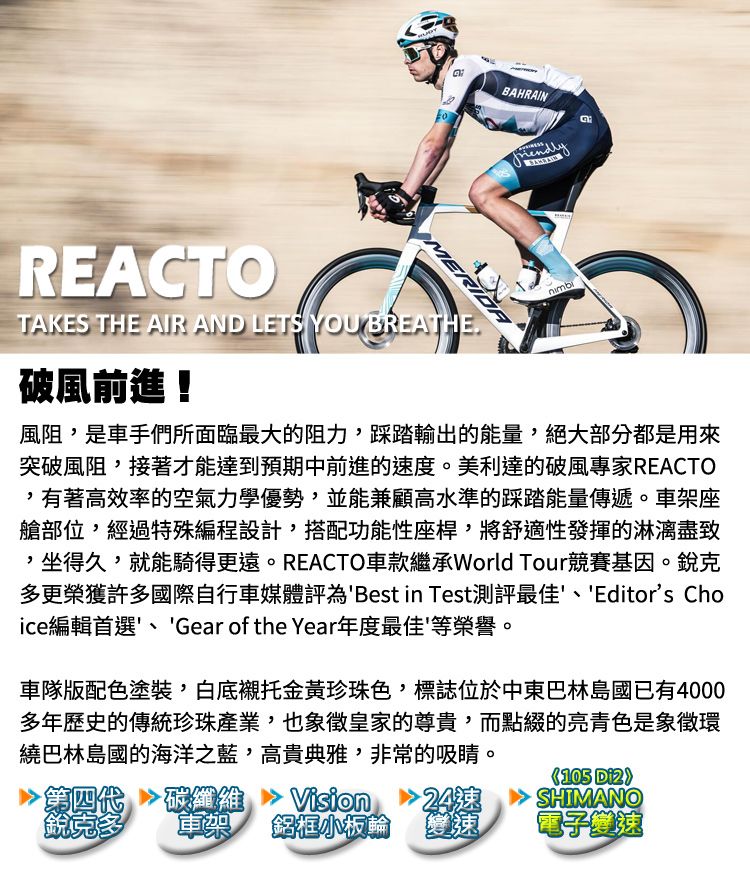 REACOMERIDATAKES THE AIR AND LETS YOU BREATHE破風前進!BAHRAIN風阻是車手們所面臨最大的阻力,踩踏輸出的能量,絕大部分都是用來突破風阻,接著才能達到預期中前進的速度。美利達的破風專家REACTO,有著高效率的空氣力學優勢,並能兼顧高水準的踩踏能量傳遞。車架座艙部位,經過特殊編程設計,搭配功能性座桿,將舒適性發揮的,坐得久,就能騎得更遠。REACTO車款繼承World Tour競賽基因。銳克多更榮獲許多國際自行車媒體評為Best in Test測評最佳、Editors Choice編輯首選、Gear of the Year年度最佳等榮譽。車隊版配色塗裝,白底襯托金黃珍珠色,標誌位於中東巴林島國已有4000多年歷史的傳統珍珠產業,也象徵皇家的尊貴,而點綴的亮青色是象徵環繞巴林島國的海洋之藍,高貴典雅,非常的吸睛。 代纖維Vision T24速銳克多鋁框小板輪變速105 SHIMANO電子變速