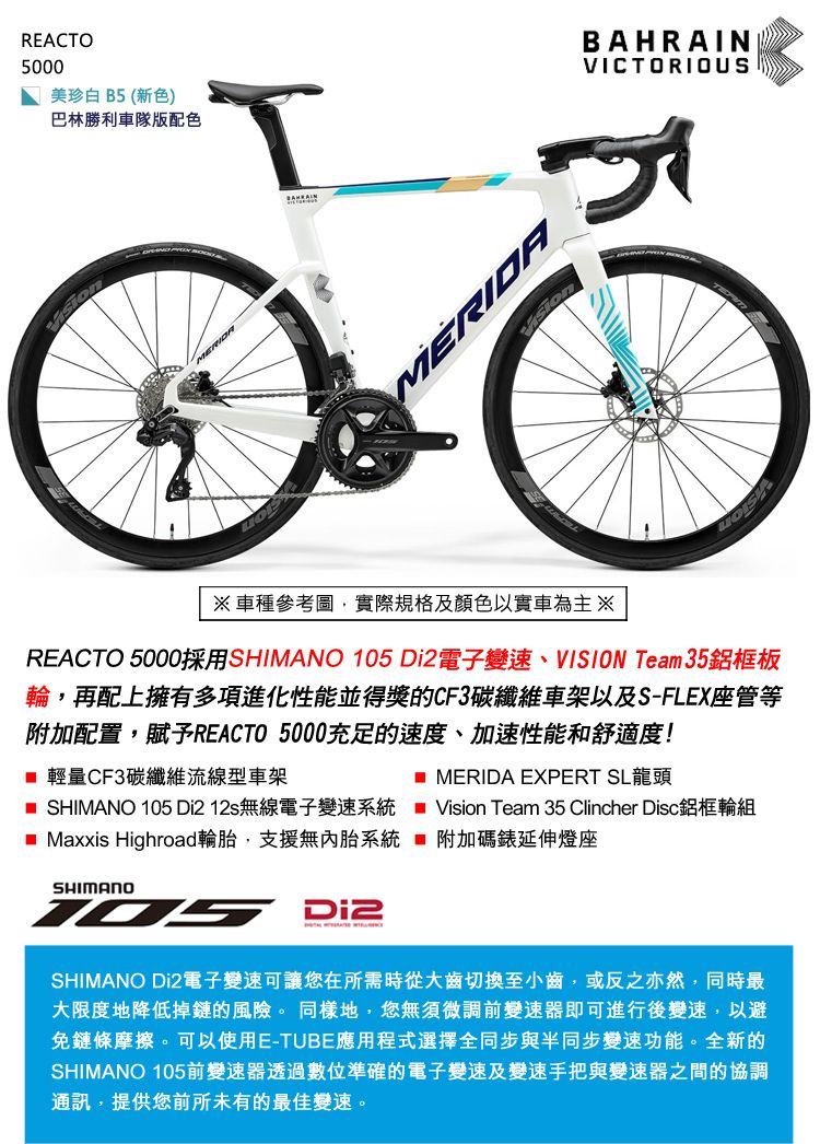 REACTO5000美珍白 B5(新色)巴林勝利車隊版配色MERIDABAHRAINVICTORIOUS車種參考圖,實際規格及顏色以實車為主 ※REACTO 5000採用SHIMANO 105 電子變速、VISION Team 35鋁框板輪,再配上擁有多項進化性能並得獎的CF3碳纖維車架以及S-FLEX座管等附加配置,賦予REACTO 5000充足的速度、加速性能和舒適度! 輕量CF3碳纖維流線型車架 SHIMANO 105 Di212s無線電子變速系統 MERIDA EXPERT SL龍頭■ Maxxis Highroad輪胎,支援無內胎系統SHIMANODi2Vision Team 35 Clincher Disc鋁框輪組附加碼錶延伸燈座SHIMANO Di2電子變速可讓您在所需時從大齒切換至小齒,或反之亦然,同時最大限度地降低掉鏈的風險。同樣地,您無須微調前變速器即可進行後變速,以避免鏈條摩擦。可以使用E-TUBE應用程式選擇全同步與半同步變速功能。全新的SHIMANO 105前變速器透過數位準確的電子變速及變速手把與變速器之間的協調通訊,提供您前所未有的最佳變速。
