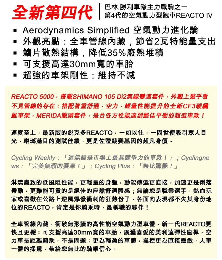 全新第四代巴林.勝利車隊主力戰駒之一第4代的空氣動力型跑車REACTO IVAerodynamics Simplified 空氣動力進化論外觀亮點:全車管線內藏,節省2瓦特能量支出鰭片散熱結構,降低35%廢熱堆積可支援高達30mm寬的車胎 超強的車架剛性:維持不減REACTO 5000,搭載SHIMANO 105 Di2無線變速套件,外觀上幾乎看不見管線的存在;搭配著重舒適、空力、輕量性能提升的全新CF3碳纖維車架,MERIDA龍頭套件,是台各方性能達到絕佳平衡的超值車款!速度至上,最新版的銳克多REACTO,一如以往,一問世便吸引眾人目光,琳瑯滿目的測試佳績,更是佐證競賽基因的超凡身價。Cycling Weekly:「這無疑是市場上最具競爭力的車款!」;Cyclingne:「完美無瑕的賽車!」;Cycling Plus: 「無比驚艷!」淋漓盡致的低風阻性能,更輕量的身軀,動能傳遞更直接,加速更是俐落帶勁,更難能可貴的是絕佳的座艙舒適體感;無論您是職業選手、熱血玩家或喜歡在公路上逆風爆發衝刺的狂熱份子,各面向表現都不失其身份地位的REACTO,肯定是你騎乘時,最稱職的夥伴!全車管線內藏,衝破無形牆的高性能空氣動力型車體,新一代REACTO更快且更穩;可支援高達30mm寬的車胎,廣獲喜愛的美利達彈性座桿,空力車長距離騎乘,不是問題;更為輕盈的車體,操控更為直接靈敏,人車一體的操駕,帶給您無比的騎乘信心。