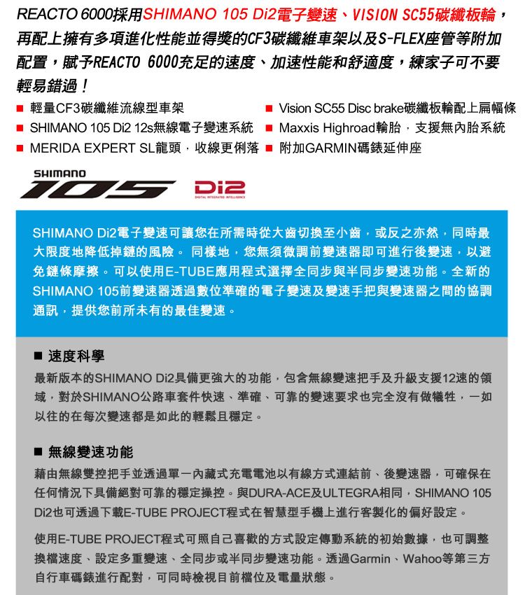 REACTO 6000採用SHIMANO 105 電子變速、VISION SC55碳纖板輪,再配上擁有多項進化性能並得獎的CF3碳纖維車架以及S-FLEX座管等附加配置,賦予REACTO 6000充足的速度、加速性能和舒適度,練家子可不要輕易錯過! 輕量CF3碳纖維流線型車架 SHIMANO 105 Di212s無線電子變速系統Vision SC55 Disc brake碳纖板輪配上扁幅條Maxxis Highroad輪胎,支援無內胎系統 MERIDA EXPERT SL龍頭,收線更俐落  附加GARMIN碼錶延伸座SHIMANO Di2SHIMANO Di2電子變速可讓您在所需時從大齒切換至小齒,或反之亦然,同時最大限度地降低掉鏈的風險。同樣地,您無須微調前變速器即可進行後變速,以避免鏈條摩擦。可以使用E-TUBE應用程式選擇全同步與半同步變速功能。全新的SHIMANO 105前變速器透過數位準確的電子變速及變速手把與變速器之間的協調通訊,提供您前所未有的最佳變速。 速度科學最新版本的SHIMANO Di2具備更強大的功能,包含無線變速把手及升級支援12速的域,對於SHIMANO公路車套件快速、準確、可靠的變速要求也完全沒有做犧牲,一如以往的在每次變速都是如此的輕鬆且穩定。 無線變速功能藉由無線雙控把手並透過內藏式充電電池以有線方式連結前、後變速器,可確保在任何情況下具備絕對可靠的穩定操控。與DURA-ACE及ULTEGRA相同,SHIMANO 105Di2也可透過下載E-TUBE PROJECT程式在智慧型手機上進行客製化的偏好設定。使用E-TUBE PROJECT程式可照自己喜歡的方式設定傳動系統的初始數據,也可調整換檔速度、設定多重變速、全同步或半同步變速功能。透過Garmin、Wahoo等第三方自行車碼錶進行配對,可同時檢視目前及電量狀態。
