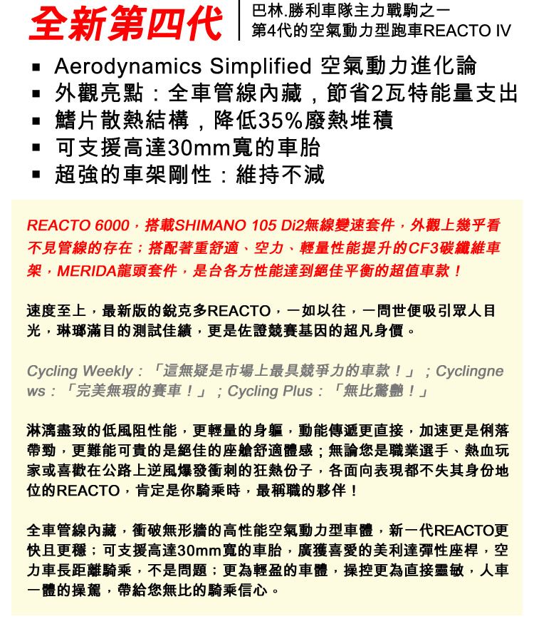 巴林.勝利車隊主力戰駒之一全新第四代 第4代的空氣動力型跑車REACTO  Aerodynamics Simplified 空氣動力進化論外觀亮點:全車管線內藏,節省2瓦特能量支出鰭片散熱結構,降低35%廢熱堆積可支援高達30mm寬的車胎超強的車架剛性:維持不減REACTO 6000,搭載SHIMANO 105 Di2無線變速套件,外觀上幾乎看不見管線的存在;搭配著重舒適、空力、輕量性能提升的CF3碳纖維車架,MERIDA龍頭套件,是台各方性能達到絕佳平衡的超值車款!速度至上,最新版的銳克多REACTO,一如以往,一問世便吸引眾人目光,琳瑯滿目的測試佳績,更是佐證競賽基因的超凡身價。Cycling Weekly:「這無疑是市場上最具競爭力的車款!」;Cyclingne:「完美無瑕的賽車!」;Cycling Plus: 「無比驚艷!」淋漓盡致的低風阻性能,更輕量的身軀,動能傳遞更直接,加速更是俐落帶勁,更難能可貴的是絕佳的座艙舒適體感;無論您是職業選手、熱血玩家或喜歡在公路上逆風爆發衝刺的狂熱份子,各面向表現都不失其身份地位的REACTO,肯定是你騎乘時,最稱職的夥伴!全車管線內藏,衝破無形牆的高性能空氣動力型車體,新一代REACTO更快且更穩;可支援高達30mm寬的車胎,廣獲喜愛的美利達彈性座桿,空力車長距離騎乘,不是問題;更為輕盈的車體,操控更為直接靈敏,人車一體的操駕,帶給您無比的騎乘信心。