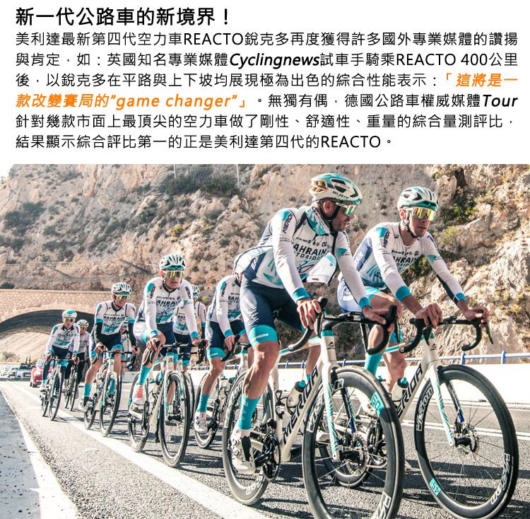 新一代公路車的新境界!美利達最新第四代空力車REACTO銳克多再度獲得許多國外專業媒體的讚揚與肯定如:英國知名專業媒體 Cyclingnews試車手騎乘REACTO 400公里後,以銳克多在平路與上下坡均展現極為出色的綜合性能表示:「這將是一款改變賽局的game changer無獨有偶,德國公路車權威媒體Tour針對幾款市面上最頂尖的空力車做了剛性、舒適性、重量的綜合量測評比,結果顯示綜合評比第一的正是美利達第四代的REACTO。AHRAINHRAI