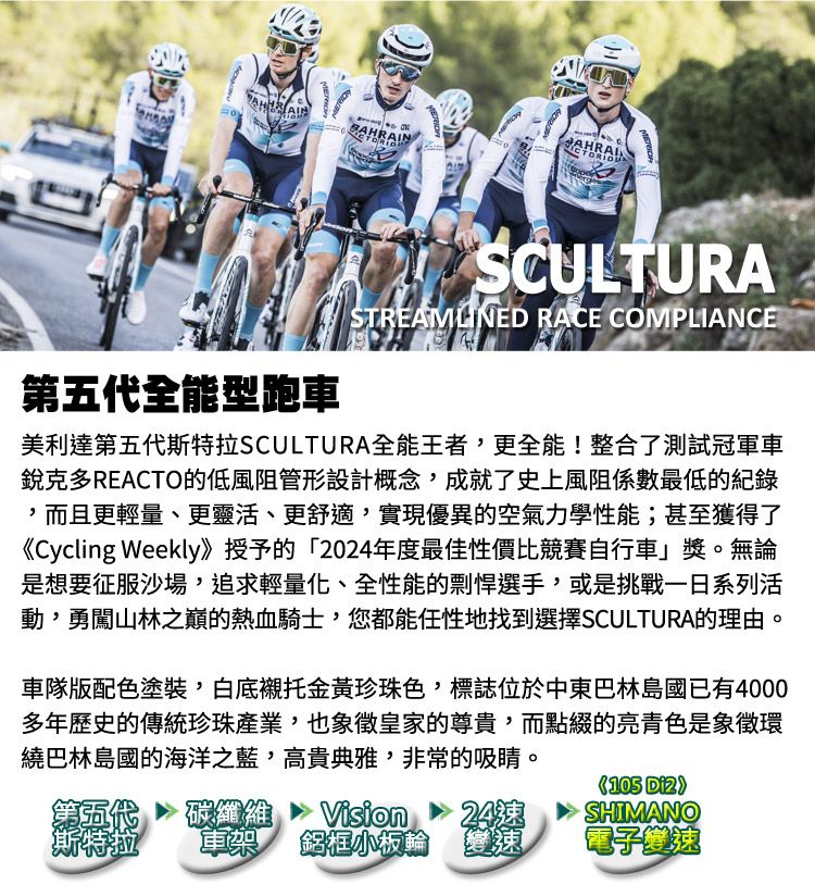 AINBAHRAINTORIOUSTREAMLINED RACE COMPLIANCE第五代全能型跑車美利達第五代SCULTURA全能王者,更全能!整合了測試冠軍車銳克多REACTO的低風阻管形設計概念,成就了史上風阻係數最低的紀錄,而且更輕量、更靈活、更舒適,實現優異的空氣力學性能;甚至獲得了《Cycling Weekly》授予的「2024年度最佳性價比競賽自行車」獎。無論是想要征服沙場,追求輕量化、全性能的剽悍選手,或是挑戰一日系列活動,勇闖山林之巔的熱血騎士,您都能任性地找到選擇SCULTURA的理由。車隊版配色塗裝,白底襯托金黃珍珠色,標誌位於中東巴林島國已有4000多年歷史的傳統珍珠產業,也象徵皇家的尊貴,而點綴的亮青色是象徵環繞巴林島國的海洋之藍,高貴典雅,非常的吸睛。第五代斯特拉碳纖維Vision24速車架 鋁框小板輪變速105 SHIMANO電子變速