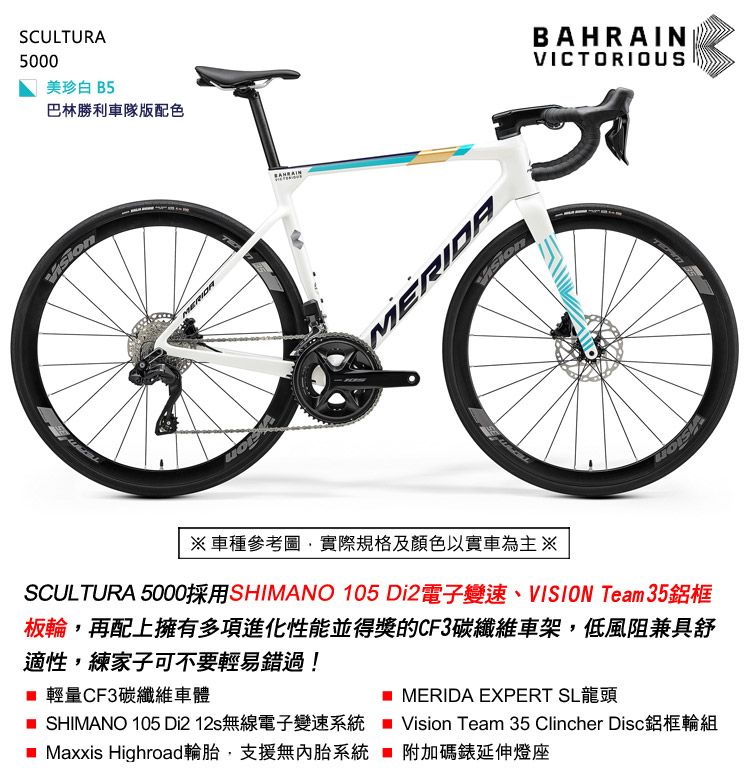SCULTURA5000美珍白 B5巴林勝利車隊版配色MERIDABAHRAINVICTORIOUS※車種參考圖實際規格及顏色以實車為主※SCULTURA 5000採用SHIMANO 105 Di2電子變速、VISION Team 35鋁框板輪,再配上擁有多項進化性能並得獎的CF3碳纖維車架,低風阻兼具舒適性,練家子可不要輕易錯過! 輕量CF3碳纖維車體 SHIMANO 105 Di2 12s無線電子變速系統 Maxxis Highroad輪胎,支援無內胎系統MERIDA EXPERT SL龍頭Vision Team 35 Clincher Disc鋁框輪組附加碼延伸燈座