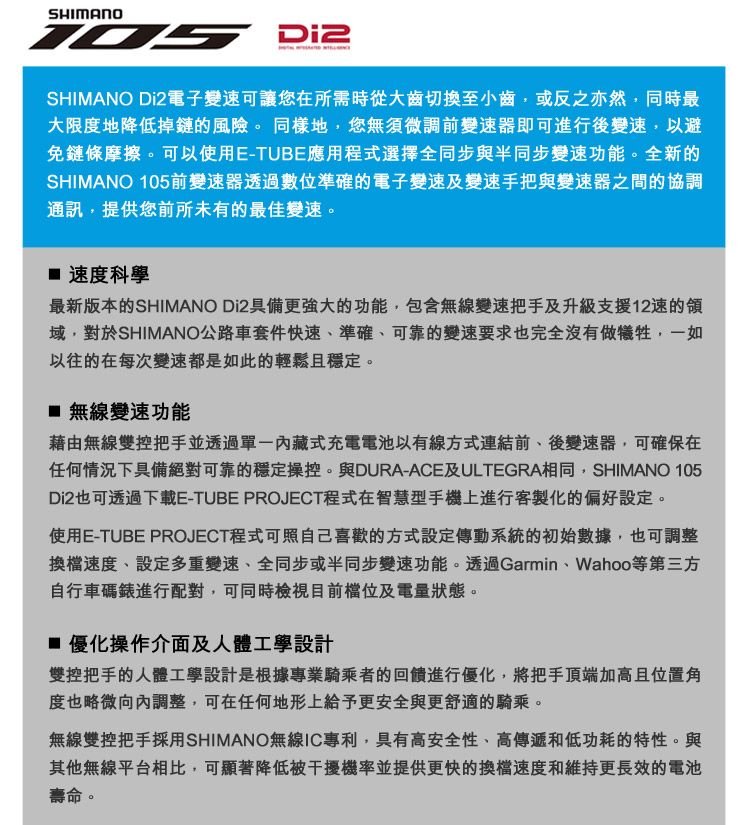 SHIMANOSHIMANO Di2電子變可讓您在所需時從大齒切換至小齒或反之亦然,同時最大限度地降低掉鏈的風險。同樣地,您無須微調前變速器即可進行後變速,以避免鏈條摩擦。可以使用E-TUBE應用程式選擇全同步與半同步變速功能。全新的SHIMANO 105前變速器透過數位準確的電子變速及變速手把與變速器之間的協調通訊,提供您前所未有的最佳變速。 速度科學最新版本的SHIMANO Di2具備更強大的功能,包含無線變速把手及升級支援速的域,對於SHIMANO公路車套件快速準確、可靠的變速要求也完全沒有做犧牲,一如以往的在每次變速都是如此的輕鬆且穩定。 無線變速功能藉由無線雙控把手並透過內藏式充電電池以有線方式連結前、後變速器,可確保在任何情況下具備絕對可靠的穩定操控。與DURA-ACE及ULTEGRA相同,SHIMANO 105Di2也可透過下載E-TUBE PROJECT程式在智慧型手機上進行客製化的偏好設定。使用E-TUBE PROJECT程式可照自己喜歡的方式設定傳動系統的初始數據,也可調整換檔速度、設定多重變速、全同步或半同步變速功能。透過Garmin、Wahoo等第三方自行車碼錶進行配對,可同時檢視目前及電量狀態。 優化操作介面及人體工學設計雙控把手的人體工學設計是根據專業騎乘者的回饋進行優化,將把手頂端加高且位置角度也略微向內調整,可在任何地形上給予更安全與更舒適的騎乘。無線雙控把手採用SHIMANO無線IC專利,具有高安全性、高傳遞和低功耗的特性。與其他無線平台相比,可顯著降低被干擾機率並提供更快的換檔速度和維持更長效的電池壽命。