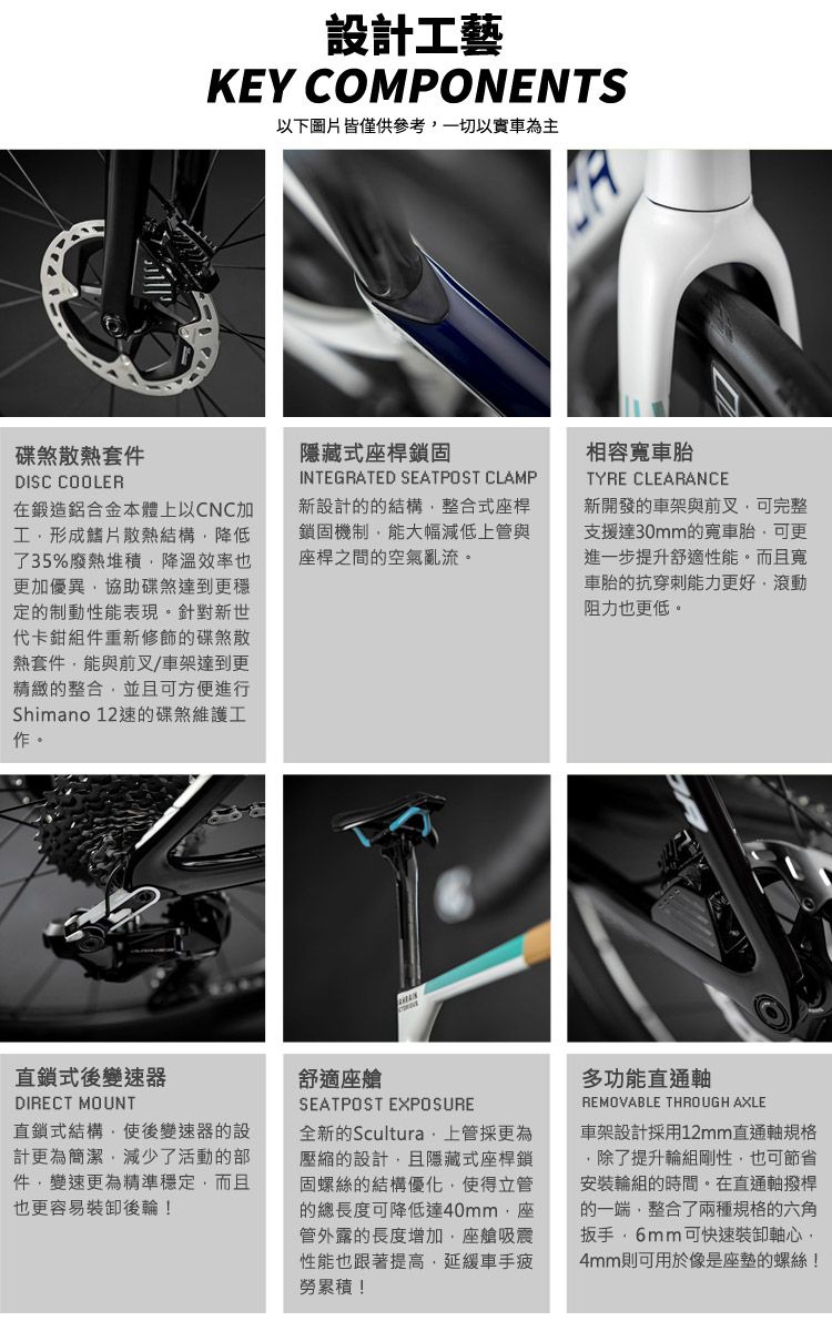 設計工藝KEY COMPONENTS以下圖片皆僅供參考一切以車為主碟煞散熱套件DISC COOLER在鍛造鋁合金本體上以CNC加工形成鰭片散熱結構降低了35%廢熱堆積降溫效率也更加優異協助碟煞達到更穩定的制動性能表現。針對新世代卡鉗組件重新修飾的碟煞散熱套件能與前叉/車架達到更精緻的整合並且可方便進行Shimano 12速的碟煞維護工作。隱藏式桿鎖固INTEGRATED SEATPOST CLAMP新設計的的結構整合式座桿鎖固機制能大幅減低上管與座桿之間的空氣亂流。相容TYRE CLEARANCE新開發的車架與前叉可完整支援達30mm的寬車胎,可更進一步提升舒適性能。而且寬車胎的抗穿刺能力更好,滾動阻力也更低。直鎖式後變速器DIRECT MOUNT直鎖式結構,使後變速器的設計更為簡潔,減少了活動的部件,變速更為精準穩定,而且也更容易裝卸後輪!舒適座艙SEATPOST EXPOSURE全新的Scultura 上管採更為壓縮的設計,且隱藏式座桿鎖固螺絲的結構優化,使得立管的總長度可降低達40mm,座管外露的長度增加,座艙吸震性能也跟著提高,延緩車手疲勞累積!多功能直通軸REMOVABLE THROUGH AXLE車架設計採用12mm直通軸規格除了提升輪組剛性,也可節省安裝輪組的時間。在直通軸撥桿的一端,整合了兩種規格的六角扳手可快速裝卸軸心,4mm則可用於像是座墊的螺絲!