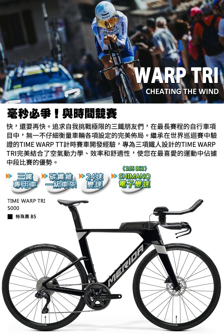 毫秒必爭!與時間競賽WARP TRICHEATING THE WIND快,還要再快。追求自我挑戰極限的三鐵朋友們,在最長賽程的自行車項目中,無一不仔細衡量車輛各項設定的完美佈局。繼承在世界巡迴賽中驗證的TIME WARPTT計時賽車開發經驗,專為三項鐵人設計的TIME WARPTRI完美結合了空氣動力學、效率和舒適性,使您在最喜愛的運動中佔據中段比賽的優勢。105 SHIMANO 三鐵碳纖維專用一級架電子變速TIME WARP TRI5000特珠黑 B5