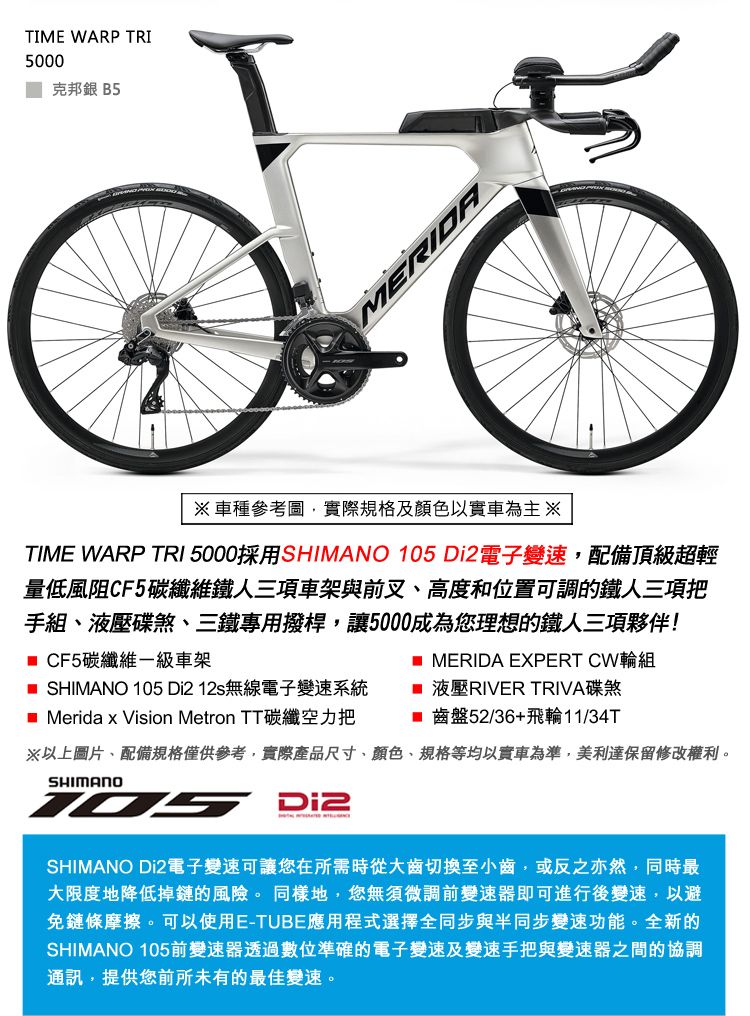 TIME WARP 5000 克邦銀 B5MERIDA車種參考圖實際規格及顏色以實車為主※TIME WARP TRI 5000採用SHIMANO  電子變速配備頂級超輕量低風阻CF5碳纖維鐵人三項車架與前叉高度和位置可調的鐵人三項把手組、液壓碟煞、三鐵專用撥桿,讓5000成為您理想的鐵人三項夥伴! CF5碳纖維一級車架 MERIDA EXPERT CW輪組 SHIMANO 105 Di212s無線電子變速系統 液壓RIVER TRIVA碟煞_Merida x Vision Metron TT碳纖空力把 齒盤52/36+飛輪11/34T※以上圖片、配備規格僅供參考,實際產品尺寸、顏色、規格等均以實車為準,美利達保留修改權利。SHIMANO105 Di2SHIMANO Di2電子變速可讓您在所需時從大齒切換至小齒,或反之亦然,同時最大限度地降低掉鏈的風險。同樣地,您無須微調前變速器即可進行後變速,以避免鏈條摩擦。可以使用E-TUBE應用程式選擇全同步與半同步變速功能。全新的SHIMANO 105前變速器透過數位準確的電子變速及變速手把與變速器之間的協調通訊,提供您前所未有的最佳變速。